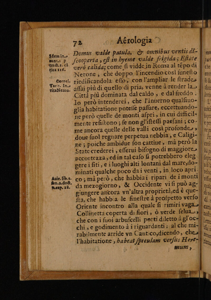 dem in santi /p tica 16. Gornel. Tacit. In VitaNeron. Auie. lib.r- fen.2.d0&amp;. mesp. 23. x a È Ò Re AL d i, i iti Miti iz ibi MN DI lo ohi hdi ii dii iL per--ctar) 6. 72 Aérologia © Domus valde patula;» &amp; omnibus ventis di- 8} verò calida; come fi viddein Roma al tepo di f| che Nerone; ché doppo, l'incendio così funefto dl mi riedificandola: eflos con l’ampliar le ftrades / lit affai più di quello'di pria, venne a render la. Y) {n Città più dominata dal caldo s e dal freddo . Yin lo però intenderei, che l'Innerno qualfiuo- |, | glia habitatione potefle paflare, eccettuando- 4) nici ne però quelle de monti afpri, in cui difficil- Lfopr mente refiftono ; fe non-gl’iftefli paefani ; CO- ile me ancora quelle delle valli così profonde» » | b ni doue fuol regnare perpetua nebbia, e Caligi- If ne ; poiche ambidue fon cattiue , mà però la Jl tf State:crederei ; efferui bifogno di maggiore» i hi, accortezza, edin talcafo G potrebbero eleg. | fop gere i fiti, € i luoghi alti lontani dal maresdo-] 1;f} minati qualche poco da i venti , in 10CO apri || why co; mà però , che habbiai ripari de 1montii rif da mezogiorno, &amp; Occidente vi fi può ag- qui giungere ancora vn’altra proprietà,ed è que-l] ;j P fta, che habbia le fineftre à profpetto verfol] yi. Oriente incontro alla quale fi rimiri. vaga] cati Collinetta coperta di fiori; ò verde felua_.,l| np, che con i fuoi arbufcelli perti diletto a gl'oc-},, chi, e godimento à i riguardanti: al che mi-il i; rabilmente atride vn Canticodicendo, chel th l'habitatione , habeat (peculam verftes Here ft WIUNI ,