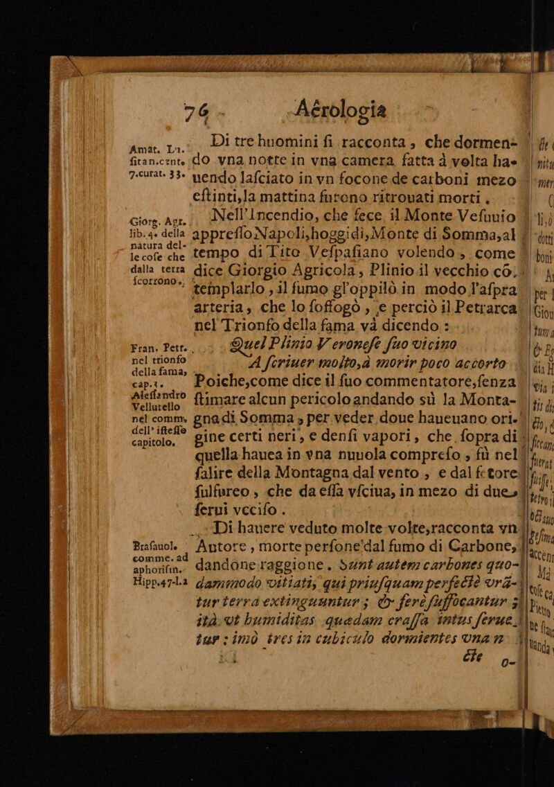 : 5 : e a | Î f i | re ANN I PIE ITS VE N PT TE Mu. fa 76 . Aérologia Amat. 11. PI tre huomini fi racconta , che dormen= | |, fitan.cent dO .vna notte in vna camera fatta d velta ha» | \4jy 7.curat- 33° mendo lafciato i invn focone de carboni mezo- pr eftinti,la mattina futono ritrovati morti. tall Giorg. Agr. Nell'Incendio, che fece, 11 Monte Veluuio i lib..4» della appreflo Napoli,hoggidì, Monte di Somma,al t&amp; tt parere che tempo di Tito Vefpafiano volendo, come | pont dice Giorgio Agricola, Plinio.il vecchio co. | “ templarlo , il fumo gl oppilòi in modol'afpra pri arteria, che lo foffogò , je perciò il Petrarca Gion nel Trionfo della fama và dicendo: (tuma Fran, Petr... Quel Plinio V cronefe fuo Vicino lè E nel trionfo | della fama, « foriuermolto,à morir poco accorto ft} capa. —Poiche,comediceilfuo commentatore,fenza dia dicfandro ftimare alcun pericolo andando sù la Monta- |}; F; nel comm. gna di Somma » per.veder doue haueuano ori-l |. cel ife gine certi neri, e denfi vapori, che fopra di\| ica quella hauea in vna nuvola comprefo ; fù nel ti falire della Montagna dal vento ; e dal fetored fi | fulfureo , «che da efla vfciua, i in mezo di due, (HB ferui vecifo . Tg, I | Di hanere veduto molte volte,racconta vni ll Pa I Brafauole © Antore, morte perfone!dal fumo di Carbone,. (n | CI dandone raggione. sunt autenz carbones quo-. | al Hipp.47-La dammodo Vitiati, qui priufquam perfetiè vra- 1 hi | turterrdextinguunturz © ferè fù focantur ; 3° [e ità. vt hbumiditas quedam craffa intus ferue.à),, I, tun : mò bres ti in cubiculo dormientes vunan 3, | 59 ; lan da 5 (“0a € 00%) = (13 Il