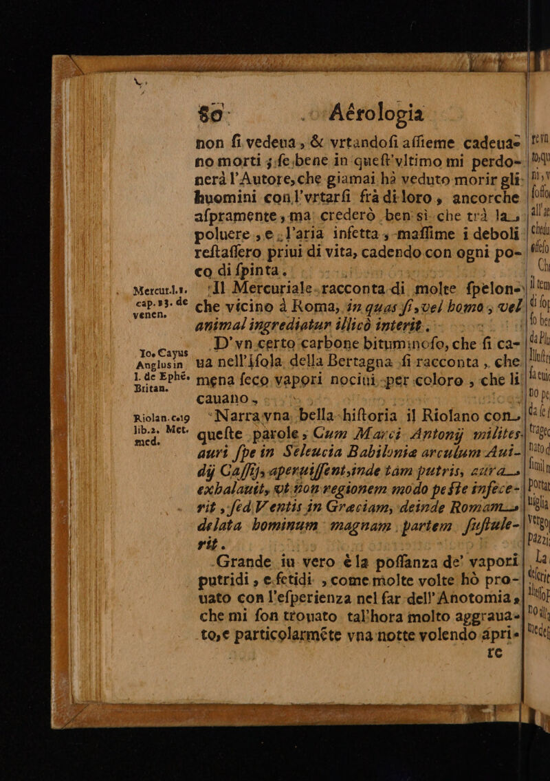 cap.B3. de veneno Ios Cayus Anglusin 1 de Ephé. Britan. SIETE VT ASA PESO, so. Aérologia no morti ;:fesbene in':quet'vitimo mi perdo- huomini conl’vrtarfi fra diloro , ancorche afpramente, ma: crederò ben sì.che trà la, poluere...e l’aria infetta -maflime i deboli reftaffero priui di vita, cadendo con ogni po- co di fpinta. che vicino à Roma; 37 quas fis vel homo , vel animal ingrediatun illicò interit.. È D’vn.certo carbone bituminofe, che fi ca- ua nell’ifola della Bertagna .fi racconta ,. che mena feco vapori nocini.-per coloro , che li cauano , icgs ‘Narravna; bella-hiftoria il Rioflano con. quelte parole» Cum Marci Antonijj milites, dij Caffij, apenniffent,inde tim putris, aura exhalauit, ut: momregionem modo peste infece- vit s. fed Ventis.in Graciam, deinde Romam_s delata bominum: magnam. partem fuftale- rit. i] uato con l'efperienza nel far dell’ Anotomia » che mi fon ttonato. tal'hora molto aggraua» to,e particolarmete vnanotte volendo apri» i a re ro, qu Di, V fofta all'a | Chedi efe(o I Ch item do; be Idabln int Ifacui IDO pe da fe ltaoee Nitod imi]n | Porta \uigla | Uetgo [Pazzi