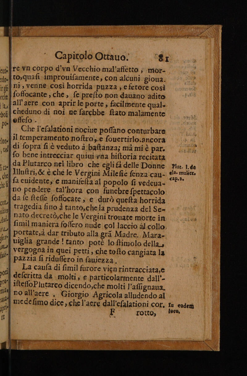 Capitolo Ottauo. 3.04 s{re vn corpo d’yn Vecchio mal’affetto ; mor- i to,quafi improuifamente, con alcuni giona. if pr, venne. così horrida puzza ;e fetore così |foffocante , che, fe prefto non davano ‘adito lall'aere con aprirle porte , facilmente quale ;| cheduno di noi ne farebbe ftato malamente oftefo . di pe Che l'efalationi nociue poffano conturbare fil temperamento noftro;;e fouertirlo:ancora x di fopra fi è veduto a:batanza; mà mi è pare fo bene intrecciar quiui.vna hiftoria recitata da Plutarco nel libro che egli fa delle Donne IHnftri,&amp; è.che le Vergini Milefie fenza cau- | fa cuidenteze manifelta al popolo fi vedena- no pendere tal’hora con funebrefpettacolo Ida fe Relle foffacate ; e durò quelta horrida | tragedia fino d tanto,chela prudenza del Se- .f nato decretò;che le Vergini tronate morte in fimil maniera foffero nude col laccio al collo. ‘| portate,à dar tributo alla grà Madre. Mara» | uîglia grande ! tanto poté lo ffimolo della, | vergogna in quei petti, che tefto cangiata la i pazzia firiduffero in fauiezza. i Lacaufadifimilfurorevien rintracciata,e | deferitta da molti; e particolarmente dall’- 0. | MteffoPlutarco dicendo;che molti l'aflignaua. | po all’acre . Giorgio Agricola alludendo al ‘| medefimo dice ,.che l’aere dall’efalationi cor, fa coder F rotto, | lese.