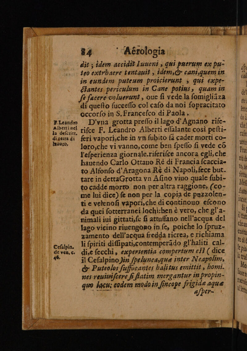 F.Leandro Alberti nel la defcritt. digeira di iauero, Cefalpin, de ven, Ge 46. 84 ‘ Aérologia dit ; idem accidit Imueni , qui paerum ex pu- teo extrbacre tentawit , idem, cani,quem in in eundem puteum proicierunt » qui expe- élantes periculum in Cane potins, quam n fe facere voluerunt , que fi vede.la fomigliiza di quefto fucceffo col cafò da noi fopracitato occorfo in S.Francefco di Paola . D’vna grotta preffo il lago d'’Agnano rife- rifce F. Leandro Alberti eflalante così petti- feri vapori,che in vn fubito fa cader morti co- loro,che vi vanno, come ben fpeflo fi vede co l’efperienza giornale.riferifce ancora egli, che hauendo Carlo Ottauo Ré di Francia fcaccia= to Alfonfo d'Aragona Ré di Napoli,fece but. tare in dettaGrotta vyn Afino viuo quale fubi- to cadde morto non per altra raggione, (co- me lui dice) fe non per la copia de puzzolen- ti e vetenofi vapori,che di continouo efcono da quei fotterranei lochi:ben è vero, che gl'a- nimali iui gittati,fc fi attuffano nell'acqua del lago vicino riuengoro in fe, poiche lo fpruz- zamento dell’acqua fredda ricrea, e richiama li fpiriti diffipati,contemperido gl’'haliti. cal- di,e fecchi, expersentia compertum e$t ( dice il Cefalpino Jin /peluncasqua inter Neapolim, do Puteolos fuffocantes balitus emittit , homi. nes veuiifcere fi fatim mergantur in propin- quo bacu: codem usodo in fincope frigide aque pe a | a/per=