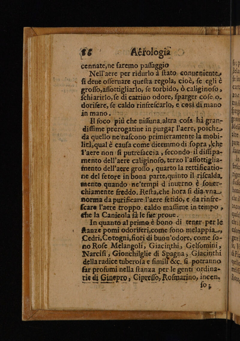 #6 = Aéfologia © cennate;ne faremo paflaggio o Nell’aere per ridurlo à ftato, conuenientes fi deue offeruare quefta regola, cioè, fe egli è groffo,aflottigliarlo, fe torbido, ò.caliginofo » fchiarirlo,fe di cattiuo odore, fparger cofe,o. dorifere, fe:caldo rinfrefcarlo, e così di mano in mano. *: tore Lia bt H foco più che nifuna.altra cofa.ha.gran- diffime prerogatiue in purgar l'aere, poiche» da quello: ne’nafcono primieramente la mobi- lità,qual è caufa come dicemmo di fopra »iche l’aere non:fi putrefaccia , fecondo-il diflipa- mento dell’aere caliginofo, terzo l’affottiglia- inento dell’aere groflo , quarto la rettificatio- ne del fetore inbona parte,quinto il.rifcalda, mento.quando +ne’tempi d'inuerno, è fouer- chiamente freddo. Refta,che hora fi dia.vna norma da purificare l’aere fetido; e da rinfre- {care l’aere troppo. caldo maflime intempo , €he la Canicala fà le fue proue. «si: ‘In quanto al prime:è bono -di tener. perle fanze pomi odoriferi,.come fono melappiass Cedri,Cotogni,fioti di buon’odore, come fo- no Rofe Melangoli, Giacinthi; Gelfomini, Narcifi ; Gionchilglie di Spagna; Giacinthi della radice tuberofa e fimili &amp;c. fi-.potranno far profumi nella ftanza perle genti \ordina» Î0 ; SETTA ei RIZZA TRAI E IRA) ! Quel i chei]