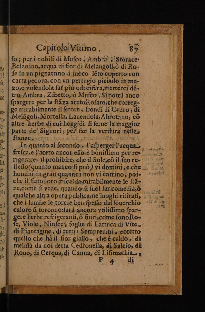 ARRE AIA ELISIR SEI TRICASE LVIEN ZI NA VM AR ZIA GA Capitolo Vitimo . 87 10 s perinobili di Mufco; Ambra! 3' Storace» | Belzoino,acqua di fiordi Melarngoli,ò di Ro- | feinvn pignattino d. fuoco leto coperto con | carta pecora, con vn pertugio piccolo.in'me- i z0,e volendola fat più odorifera,metterci dé- | troAmbra, Zibetto,ò Mufco. Sipotrà anco \fpargere perla ftaza acetoRofato;checorreg=- i ge mirabilmente il fetore ; frondi di Cedro; di i-Melagoli,Mortella, Lauendola; Abrotano, co , | altre. herbe di cut'hoggidì fi feruè la maggior | parte de’ Signori; per far la verdura ‘nélles A RAZER divise LA pine tie In.quanto al fecondo,» l'afpergetl’acquas. | frefca;e l'aceto ancor.efld:t boniffimo perre»' | rigerares‘il:probibire, che il. Sole;c6 il fuo re- | flelo(quanto manceo»fi può) vi domini; e che . | hominisingranquantità non vi éntrino;\poie «—. | che il fiato Joro.rifcaldamirabilmente le ft3a j ze,come fivede, quandorfi fuol farcomedia,è qualche-altra opera publica;ne’Inoghi:ritirati, . che i lumise le torcie. ben:fpeflo dal fouerchio calore fi.torcono:farà-ancora vtiliffimo fpar- gere herbe refrigeranti,ò fioriscomefonoRo= fe, Viole,.Ninfee4 foglie di Lattuca di Vite, | diPiantagine, di tutti i Sempreuiui., eccetto quello che hà il fior giallo. cheè caldo», di meliffa da noi detta Cedronella, di $alcio, dî Rouo, di Cerqua, di Canna, di Lifimachia., y E 4 dì E A A te e 0 RITI ATE IT e TATE 0) &lt; a