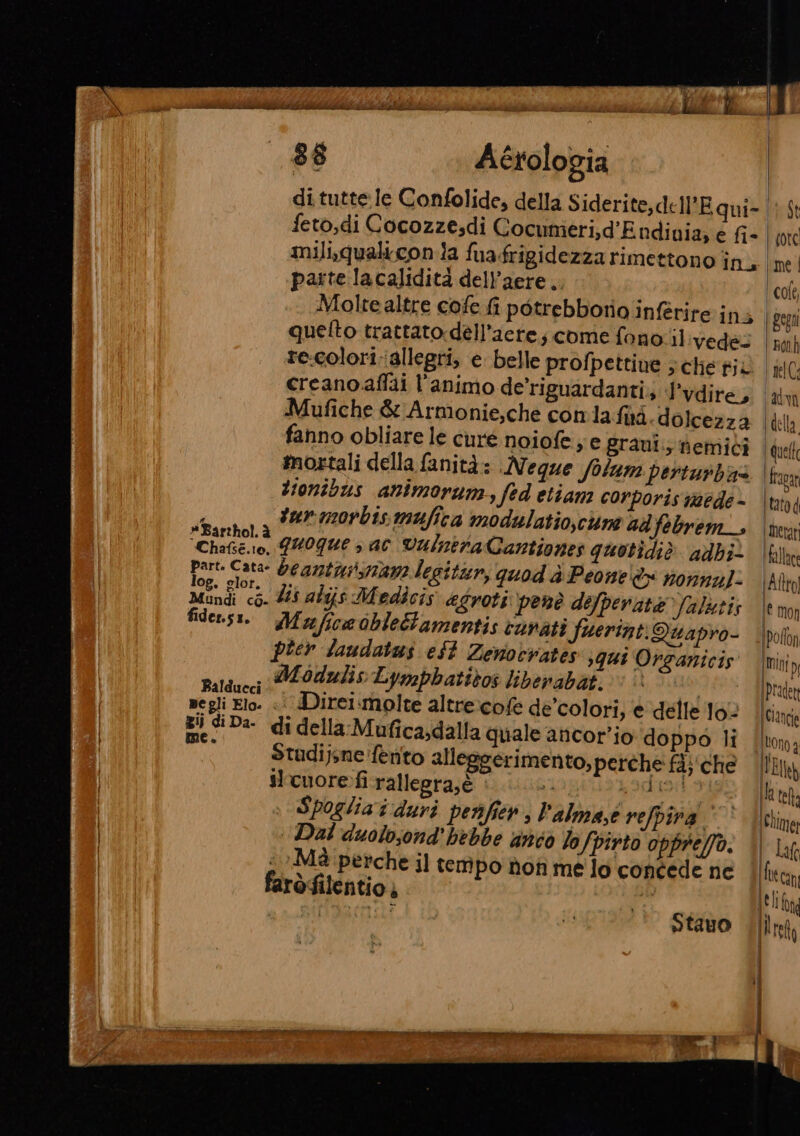 enna POLITI 88 Actologia di tutte le Confolide, della Siderite,dell'E qui- feto,di Cocozze.di Cocumeri;d'Endinia; e fi- parte lacalidità dell’aere.. Molrealtre cofe fi potrebborio inférire ini quelto trattato dell’acre; come fono.il:vedes re-colori:iallegri, e belle profpettine ; chie ji creano. affai l'animo de'riguardanti; l’vdire, Mufiche &amp; Armonie,che comla fd dolcezza fanno obliare le cure noiofe je graui.; nemici mortali della fanità: .Negque folum perturbas tionibus animorun, fed etiam corporis aede - ; turmorbis mafica modulatio,cne ad febrem_ Porti quoque sac VulntraCantiones quotidiè adbi part. Cata- Deantussriana legitur, quod è Peone è nonna]: Menfi till alijs Medicis &amp;groti penè defperate /ulztis fidensi. Mufice oblettamentis curati fuerint.Quapro- pier laudatus eSt Zenotrates ;qui Organicis Ù , Modulis Lymphatibos liberabat. È | aldueci spa N a negli Elo. «i Direi.molte altrexcofe dé colori, e delle lo- 23 diDa- di della-Mufica;dalla quale ancor’io doppo li ; Stadijsne'fèento alleggerimento, perche fij‘che slrcuore fi rallegra,è si NOIR Spoglia i duri perifien, l'alma,e refpina. ‘Dal duolosond' hebbe anco lo fpirto opprefo. . &gt;Mà perche il tempo non me lo concede ne faròfilentio, be | Ronh | nelC: KFCOTI Idella Quelt ‘fravat Itatod Metat fallace Afro € mon Ipollon {Mini (Pradett | Ciancio Itono 2 EI} ila telt; (Cime; | Ia | Lt cani Leltfana Ilret |