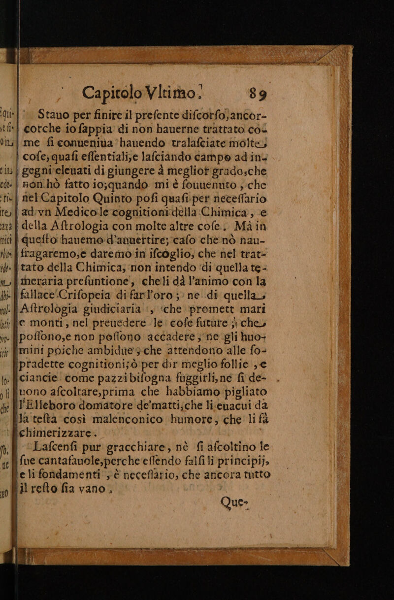 | Stano perfinire il prefente difcorfo)ancor- i cotche iofappia di non hauerne trattato coi me fi conueniva ‘hauendo tralafciate molte, cofe; quafi eflentiali,e lafciando campo adin. | gegni‘elenati di giungere è megliotigradosche | non.hò fatto io;quando mi è founennto ; che «| net Capitolo Quinto pofi quafi.per neceffario adivn Medicole cognitionidella Chimica, (e { della Aftrologia con molte altre cofe.. Mà in vi | quefto haueme:d'ammettire; cafo che nò nau- | fragaremo,e daremò in ifcoglio, che nel trat- tato della Chimica; ‘non intendo ‘di quella te - meraria prefuntione, cheli dà l’animo con la . | fallaceCrifopeia di farl’oro ;: ne di quella ‘| Aftrologia giudiciaria ‘, «che promett mari je monti; nel preuedere le: cofe future ji che, . fpoflono,e non poflono accadere ; ne gli iuo+ ; mini poiche ambidue sche attendono alle fo- \pradette cognitioni;ò per dir meglio follie e |ciancie. come pazzi bifogna nia fi de- il retto fia vano, Que- E O A+ e E ie no Mn i DO