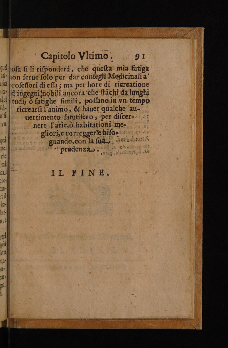 ‘ofa fi li rifponderì, che quefta» mia fatiga ron fetue folo per dar confegli Medlìcmali a’ rofeffori di effa ; ma per hore di riereatione ‘dirigegni!ngbili ancora ‘che'ftachî da lumphi itvdi) ò fatighe fimili, poffano.in vn: tempo “|| ficrearfi l’animo., &amp; hauet qualche au- uertimento; fatutifero ; ‘per difcer-. nere ..l’arie,ò habitationi me. glioti;e correggerte bifo=-i cè + gnando,can la fuad. 390130» © «prudenza. 0. AT DLVE IND. O RI COR ET SE Gee