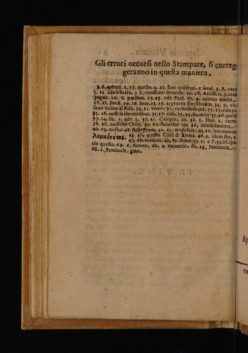 Gherrori oetorfi nello Stampare, fi correg: , geranno in quefta maniera, , ; A.G.epitetî, 2.23. quello: 4. 33, fuoi conferui, e ferui. 5. 8.:carò 5. Y1. adombrato, 9.7.\veriffimo fecondo. Te. 8: Arioft.11.).coni “pupe. 12:17 patibtis. 13,23. ode Pind, 17.4 antora molte, 13.18. Pocfi, 19% 10. bete.23, 13. argentea fpecillorum. 34. 7. chi fono vicino al Polo. 34,11. vento; 35.:12/hodofagne. 35. T5.campu 35. 16. noftiisconcurfibus. 35.17. clifi. 35% 23«faxancor*35,26. quelli 37.140 lib. 1, ode 3, 37.24. Calepin. in. 38. 3. Hor. 1. carmi 38. 18. muficht Cetre.‘39+t1:flaverint. 39, 86, mirabilmente 40» 19, mictus.48: Aphrgcume 42, 15+ madefcit. 43.10. leuconoto, Aeuxdyetos 43. 15» queta Città di Roma. 46.9. idem fen. 2, A ° 47:î3-totnino, 49685. Zone.}9. 15 e l’.59.18, (pa: t10 quefto. 69» 6. furono, GI. # vniuerfo + GI, 23., Prouincie_i. 63. 3./Prouincle, grano