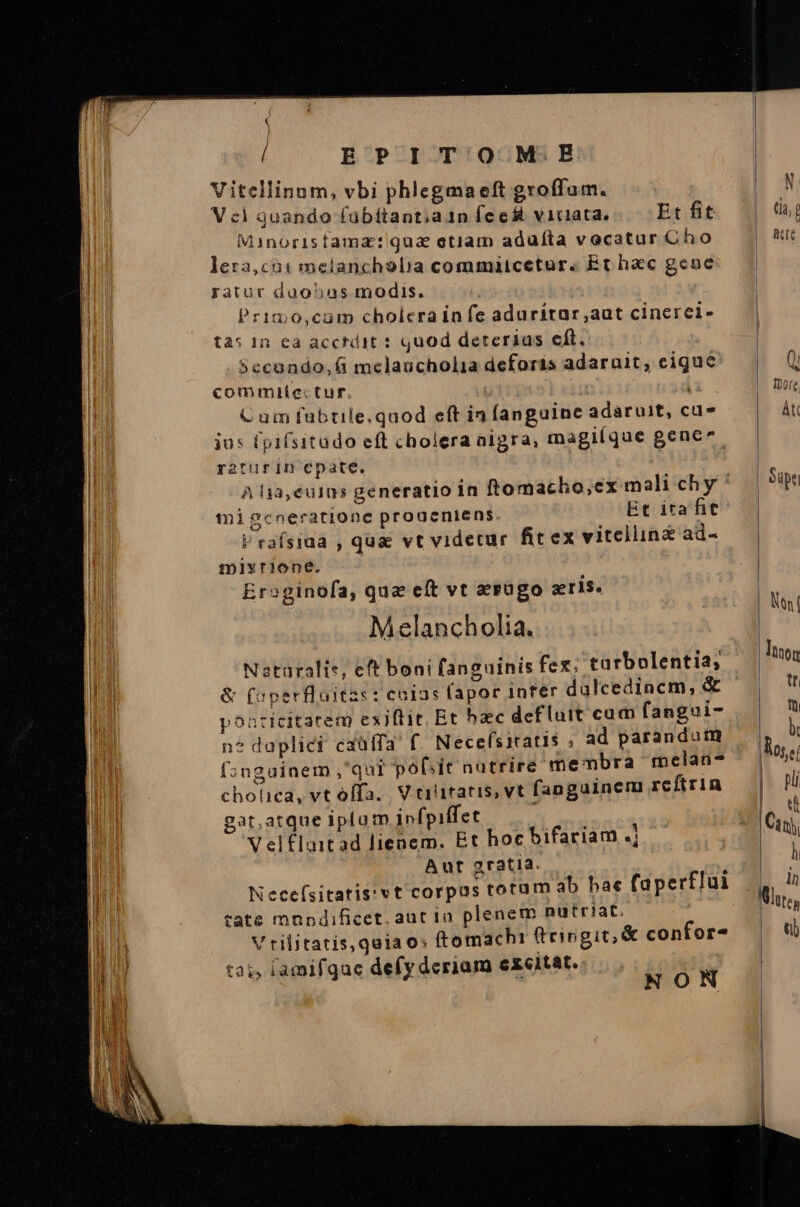 Í EPITOOM.EB Vitellinum, vbi phlegmaeft groffam. V c) quando fubítant;a1n feest viciata. Et fit Minorisfama: qua etiam aduíta vocatur Cho leza,cui1 melancholia commiicetur. Et hac gene ratur duobas modis. Primo,cam cholera in fe aduritar,aut cinerei- tas In ea acctdit : quod deterias eft. $ecando,fi melaucholia deforis adarauit, cigue commite:ctur. 41i : Cum fubtile.quod eft in fanguine adaruit, cu ius (pifsitado eft cholera aigra, magilque gene. raturin cpate. migceneratione proueniens Et itafit V rafsiaa , qua vt videtur fit ex vitellinz ad- mixrione. Ersginofa, qua eft vt ergo gris. Melancholia. Naturalis, eft boni fanguinis fex; tarbolentia; &amp; (operfluitzs : cnias fapor inter dulcedinem, &amp; poaricitatem exiftit. Et hac defluit cum fangui- n? daplici caüffa' f. Necefsiratis ; ad parandum f»ngainem ,'qui pobsit nutrire membra melau-? chotica, vt offa. V riiraris, vt fangainem reftrin gat,atque iplum infpiffet V el£laitad lienem. Et hoc bifariam X Aut a2ratia. ; Necefsitatis:vt corpus totum ab hae faperflui tate mnndificet. aut in plenem nutriat. V riljitatis,qaiao: ftomachi (tingit; &amp; confor- ta;, iamifque defy deriam excitat. y DNE  NON