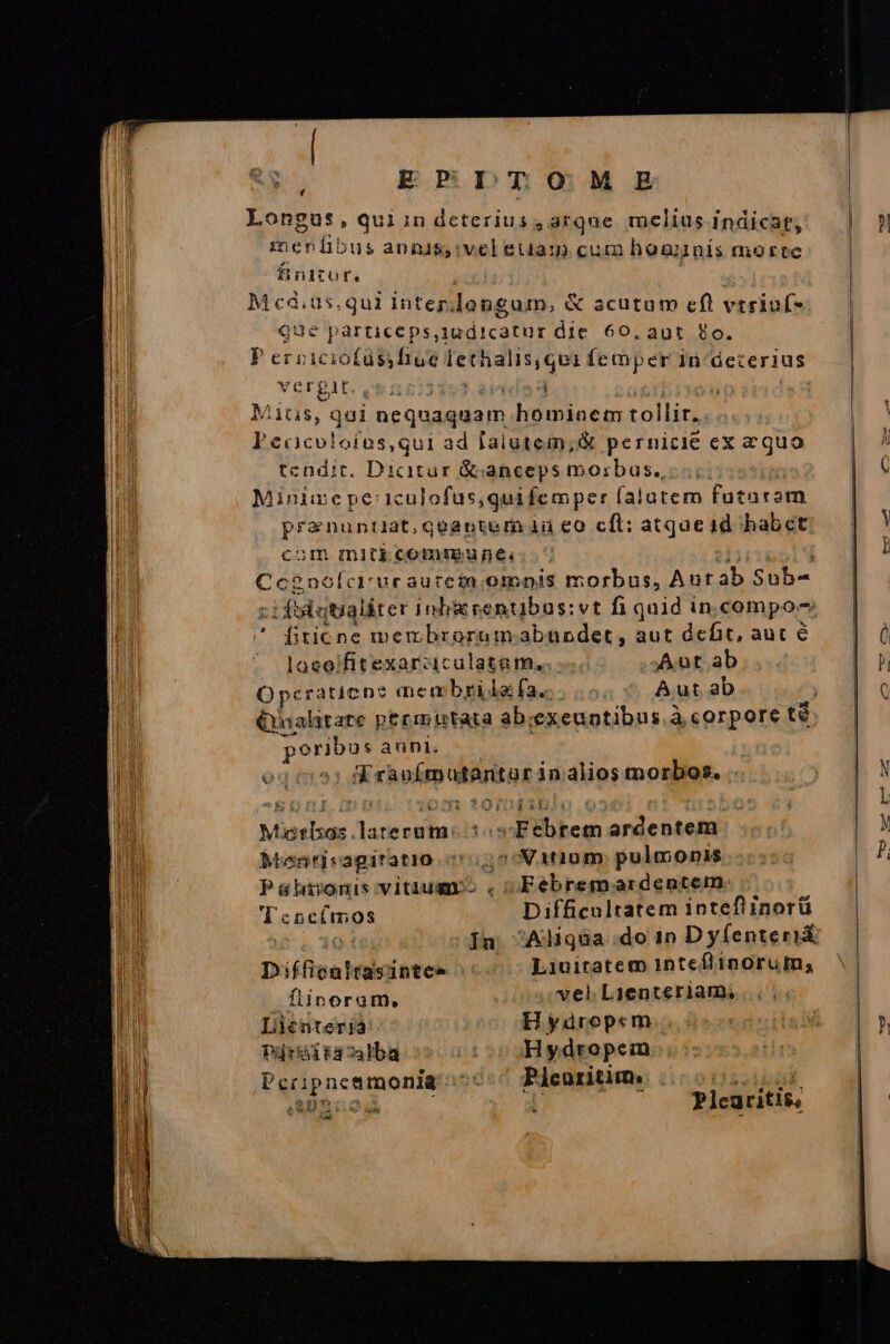 E PDT 090:M ER Longus, quiindcterius , arque melius indicar, meníibus annis,:vel eua: cum hoanís morte finitur. PRAES intep.Iongum, &amp; acutum cfl vtriof- jUé particeps,iudicatur die 60. aut 9o. Pervié io(abiféo ethalis;qui íemmper 1n deterius VETPIE. 9$ 41623 d Mitis, qai nequaquam homincm tollir. lj ccicolofüs,qui ad lalatem,;&amp; pernicie ex equo tendit. Dicitur &amp;canceps morbus. Minizepe:iculofus,quifemper falutem futaram Praia qeoantem iu eo cft: atqueid habet ^um mltbcemsgunes. ^ Cegnofor uraurczn otbp!s morbus, Aut ab Sub- € fiticne membrorum. abundet, aut defit, aut 6 loeo'fitexarcziculatam... Aut ab Opcraticne? men brilaía.. Aut ab didus anni. eg * casi utnitor 3 in. alios morbos. Miotisas Vansopbes 145 Webbca: ardentem Mentisagiratio c5525-V1t10m. pulmonis Pahijniviuumgmr-. Febremardentem 'Teneímos Difficultatem intefiinorü ) Jn. Aliqua do 10 Dyfíenteri&amp; Diffiealtasintee : ^ Liuitatem 1nteflinorum; flinoram, vel Lienteriam, Lienterjà Hydrope«m Pirkdtacalba o5 00 Hydropem Pcripneamonia 55:7 Pleuritim. (3a oiii. AUAROOA | Plearitis, ed