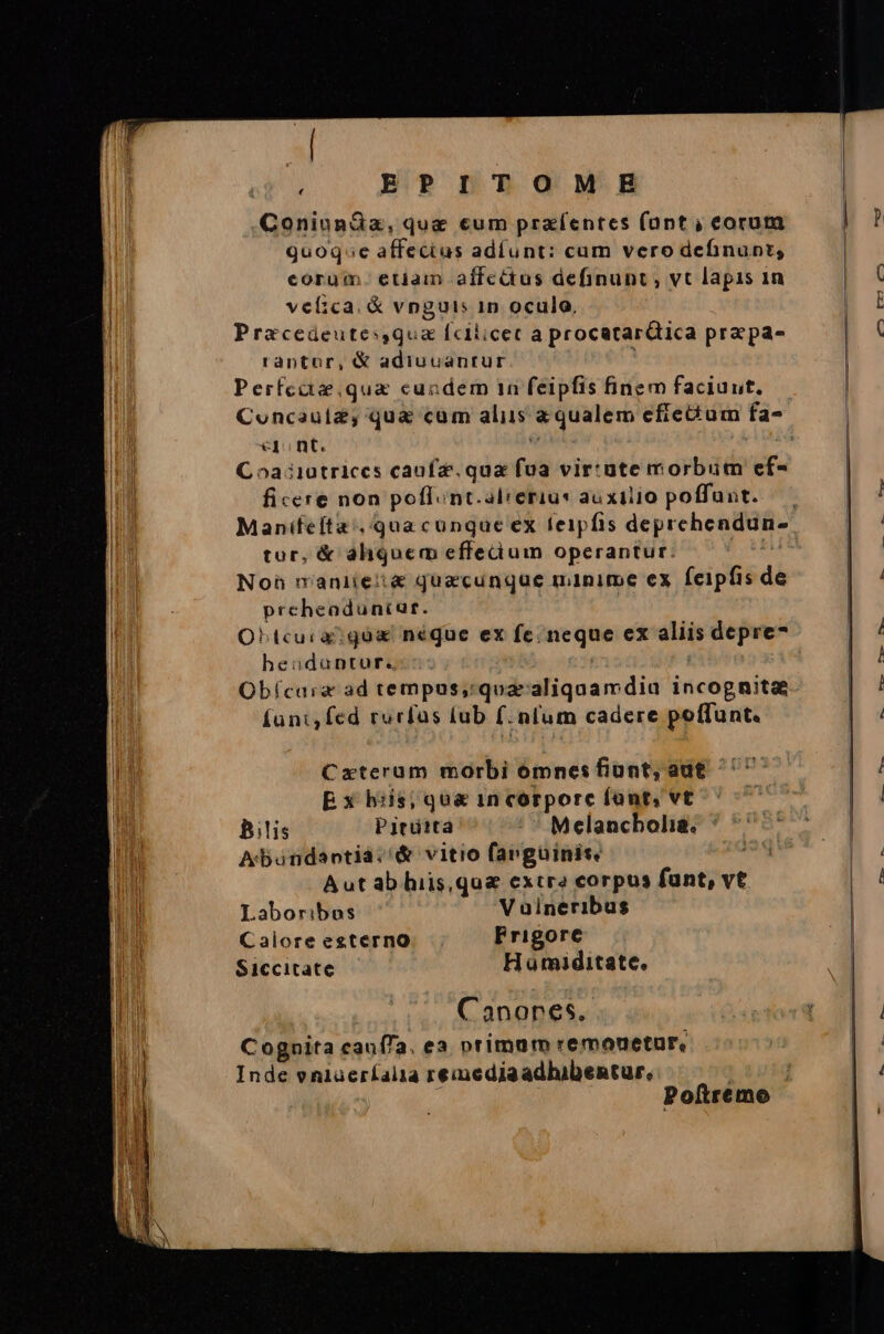 ij EPITOMEH ConinnGz, que cum praíentes font ; eorum quoq»e affecius adíunt: cum vero definunt; corum. etiam affcéus definunt, vt lapis 1n velica. &amp; vnguis 1n oculo, Przcedeutes,qua fcilicec a procatarQica pra pa- raptor, &amp; adiucantur 1 Perfccte qua cuadem 1n feipfis finem faciunt. €]1 nt. Coa iiatrices caufz. qua fua vir:üte morbum ef- ficere non poffunt.alrerius auxilio poffunt. tor, &amp; aliquem effecium operantur: Noh maniie:t&amp; quacunque minime ex feipfis de prcheaduntar. OLhtcura?gó neque ex fc; neque ex aliis depre- heodantur. | | Obícarz ad tempus,qua'aliquamdiu incognita fani, fed rurfus lub f. num cadere poffunt. Czxterum morbi oómnesfiont, aut ^^ E x biis; qu&amp; 1n corporc font, vt Bilis Pitütta - * Melancbolia. Abuandantiac&amp; vitio farguinit. Aut ab hiis,qu&amp; extra corpus fant, vt Laboribos V oineribus Calore esterno Prigore Siccitate Hamiditate. Canones. Cognita cauffa. ea otimum remouetur, Inde vniaeríalia remediaadhibentur, | | Poítremo £475 tr c5 -— —— mn Ux ÜUS€