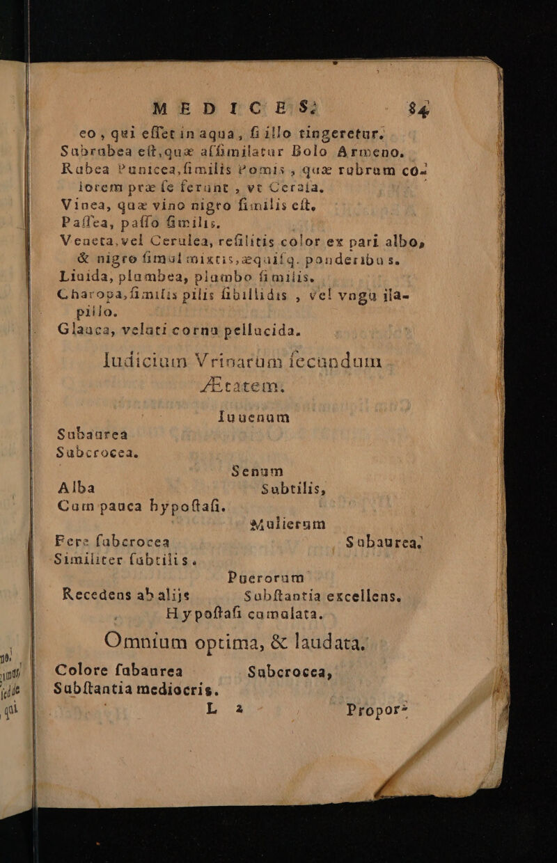 ———————— M MÓM—Ó9Ü MEDICHE/S; $4 eo , qui effet in aqua, fi illo tingeretur. Sabrabea eít,qua affimilatur Dolo Armeno. Rabea Punicea,fimilis omis , qux rabram co- lorem prz (e ferant , vt Ceraía., | Vinea, quz vino nigro fimilis cit, Paflea, paffo fimili. Veneta, vel Cerulea, refilitis color ex pari albo, &amp; nigro fimul mixtis, zquifq. ponderiba s. Liaida, plambea, plumbo fi miiis. Charopa, fimilis pilis fibillidis , vel vngu 1ia- pillo. Glaaca, velüti corna pellucida. Judicium Vrinarüum fecandum ZEtatem; luuenum Subaurea Subcrocea. Senum Alba Subtilis, Carn pauca bypoftafi. aj ulierum Fere fabcrocea Subaurea. Similiter fabtilis. Puerorum Recedens ab alije Subftantia excellens. H y poftafi camalata. Omnium optima, &amp; laudata. Colore fabaurea Subcrocea, Subítantia mediocris. L a Propor-