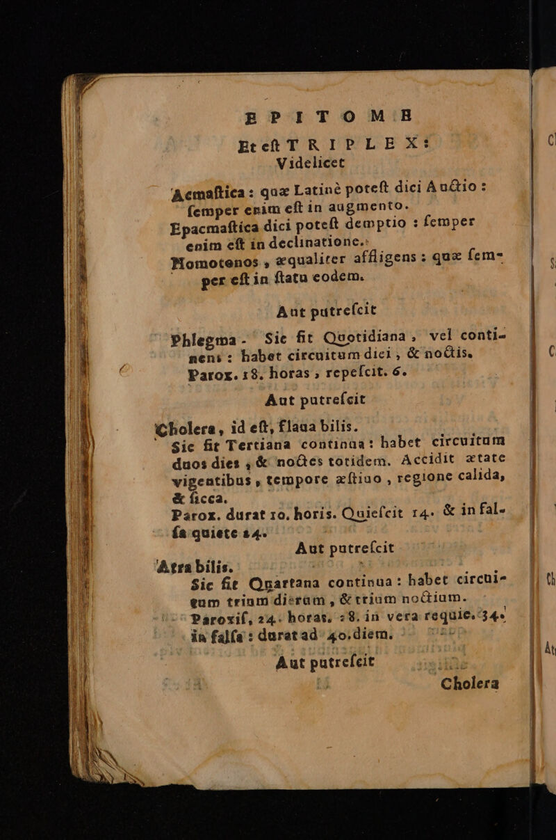 RgPITOMIBB | Etcct T RIPLEX: C V 1delicet  Acmaftica : quz Latine poteft dici Audio : / (emper enim eft in augmento. | k xe |  Epacmafítíca dici poteft dempto : femper ur enim cft in declinatione.: | | j THomotenos , «qualiter affligens : qu&amp; fem- l per cft in ftatu codem. n Aut putrefcit Phlegma. Sic fit Quotidiana, vel conti- ! A neni : habet circuitum dic? , &amp; noGis. | C , Parox. 1$. horas ; repelcit. 6. | | i Aut putrefcit / | $ | (Cholera, id eft, flaua bilis. ] | i | Sic fit Tertiana continaa: habet circuitum — | E. duos dies , &amp; noGes totidem. Accidit xtate | h vigentibus », tempore zítiuo , regione calida, | I &amp; ficca. | 1 Parox. durat 10. horis. Quicícit r4. &amp; in fal- n ía quiete $4. VAR Aut putrefcit ND A tra bilis. | * Sic fit Ogartana continua: habet circuis — || 0i p tum trium dieram , &amp; trium noctium. | Paroxif, 24. horas, «8. ià vera requie. 34« in falfa : duratad- 40.diern. X | | Àt Aut putrefeit xy Cholera