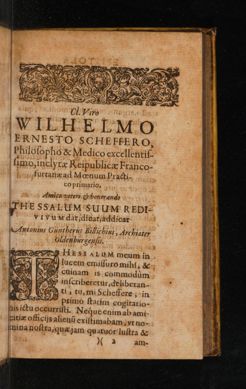 '  | niu Cl. |; WILH | ERNESTO SCHEFFER O, | Philofopho &amp; Medico excellentif. | imo,inclyta Keipublicz Franco- | boo,furtanzad Meenum Practi- co primario; | edimico-veteri ei bonorando p HE SSALUM'SUUM REDI: | VIYUM dàt;dicarjáddicae zt onins Guatberus Billichius , Archiater | - :Oldenburaen[is. 334) lucet emitfuro tnihi; &amp; 2 cüinam is. commodürn infcriberetur,deliberan.. ti; tu, mi Scheffere ; - in AA primo ftatím cogitatio- is ictu occurrifli. NeqQueenimab ami- Icitiz officijsalienü exiftimabam;ytno- [mina noftra;qua.jam quatuor luítra &amp; ( a ame. T T» d. x. v -: Tv E EP crees v v JEÉE ; E intet e Pec pre men ge T