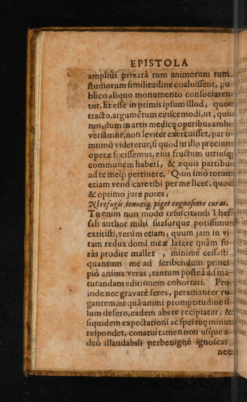 EPISTOLA amplius privatà tum animorum tufri- ftudiorum fimilitudineé coaluiffent, pu: blicoaliquo moriumctito confociaren ' cur. Et effe inprimisipfumillud, quoc^ tracto,argumeétum eittícemiodi;ut ; quiza nos,düm inartis medicg opéribusamb«: ' veríàmüt;üon levitét exercüiflet; paro» ^ mninó videtetur;(i quod iirillo preciami] ^ opera f. ciffemus; eiüs fructum utfiufgi ^ commuütém haberi; &amp; zquis partibus ^ ad téinieq; pertinere. Quin imó totum; * etiam vénd;caretibi per me licet; quocl, ^ &amp; optimo jure potes ; Nivefugis senuesa, piget cognofcére curas, 80 Tacnim non modo refufcitandi Theft ^ fali autlior iüihi fuaforque, potiffimus à extitifti;yerüm etiarn ; quum jam in vi-| ^ tam redux domi méz latere quàm fo-JX't tà$ ptodire mallet ; miniroé ceffafti jn düahntumi:mead fcribendüm princi-4 n pió anima veras tantum poftea ád ma-1 türandatiedicionem cohortari, Prog: inde necgravaté feres, peramanter r9--| gantem;ucquáariimi prommptitüdineil-4 du lum defero,cadem abste recipiatur, &amp;dq fiquiderh expectationi acfpéitue minus refpondet; conatuitamen non ufque à- |o, deó illaudabili- perbenigtié ignofcas ; |: nec --