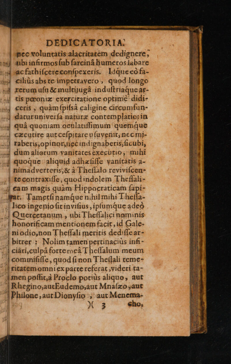o^ -  jd u E M M DEDICATORIA. | nec voluntatis alacritatem idedignere , ml sibi infirmos fub farciná Bumeros labare 4 acfathifcereconfpexeris. ldquecófa- 4 ciliüsabste impetrayero, quod longo &amp;d4 rerum uft &amp; mulcijugá induftriaquear- ,si tis poeoniz. exercitatione optime didi- »j €eti$ , quàm (pifsà caligine Circumfun- 4] daturuniverfa naturz contemplatio: in 3| quà quoniam ocnlatiffimum' quemque (d €xcutire autcefpitare u füavenir nec mi- ^» frabetis ,opinornecind ignaberis; licubi, 4 dum alierum vanitates executio ,' mihi 4j quoque: aliquid adhafiffe vanícátis a- | nimadverteris;&amp; à Theflalo reviviícen- .| tecontraxiffe, quod indolem Theflali- j| cam magis quam Hippocraticam fapi- Arat. Tametíi namque nihil mihi L.heffa- | lico ingenio fit invifius ,ipfumque adeó i Q uercetanum , ubiTheffalicinaminis ;,| honorificam mentionem facit, id Gale- | niodio,non T heffalí meritis ded: flear- ] bitrer : Nolim tamen pertinacius infi- ^ | ciári,culpá fortemeá Theffalum meum | commififfe ,quod (inon Theffali teme- » ritatem omniex parre referat ,videri ta- | men poffit, Proclo potius aliquo, aut | Rhegino,aucEudemo;aut Mnaízo aut ^| Philone aut Dionyfio ; aut Menema- X 3 eho,  ' ' '