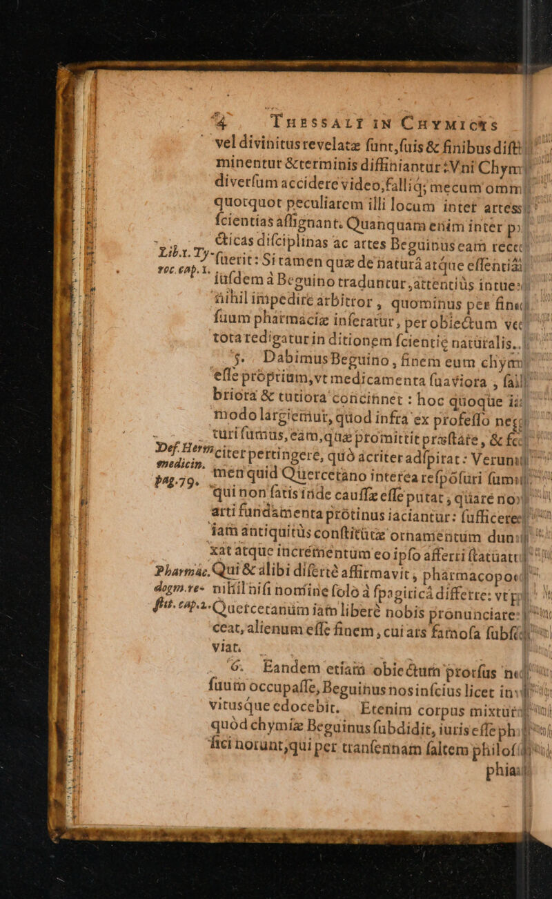 P op €. 3 : 4 TnuzssAif iN CHYMICS vel divinitusrevelatz fünt,fuis &amp; finibus dift minentur &amp;terminis diffiniantur:Vni Chym ' diverfum accidere video,falliq; mecum omm; quotquot peculiarem illi locum intet artess fcientíasaffignant; Quanquam enim inter p? &amp;icas di(ciplinas ac artes Beguinus eam rece: (uerit: Sitamen quz de iiatürá atque effentiái iufdem à Beguino traduntur ,attentiüs inte: fiihil impedire arbitror , quominus per fin«j.- faum pharmacig inferatur, perobiectum ve totaredigaturin ditionem fcientie natütalis.. ;.. DabimusBeguino, finern eum chyam efle própriam,vt medicamenta fuaviora ; falli. briora &amp; tutiora corcitinet : hoc quoquüe i: modo largiemut, quod infra éx profeffo necgd MENOS curi fumus, eamque promittit praftáte , &amp; fcc Def Herfhciterpertingere, quó actiter adípirat: Verumg ^ MN mer quid Quercetàno interea refpófuri (umi, PAp79» quinon fatis inde cauffz effeputat ; qüare nox) ^ arti furnidamenta protinus iaciantur: fufficeres! 7? jam antiquitüs con(titützz ornanientim dun: EN xat atque incrémentüm ceo ipfo afferri (tatüatu] / Pharma; Qui &amp; alibi diferte affirmavit ; phármacopo«] dogm.ve- wiltil nifi nontine folo à fpagiticá differre: vtp fut. capi OO uetceranüm iàtn libere nobis pronunciare: | ^t ceat, alienum effe finem , cui ats farnofa fübféd i viat. NEA ' E t 9. Eandem etíamà obiecturh prorfus n«l fuutn occupafle, Beguihus nosinfcius licet in: vitusqueedocebit. — Etenim corpus mixtura inj quód chymiz Beguinus fubdidit, iurise(fe phiprnf ici norunt;qui per tranfeninam faltem philofifiu phia: Yir. Ty- f0c. eap. t.