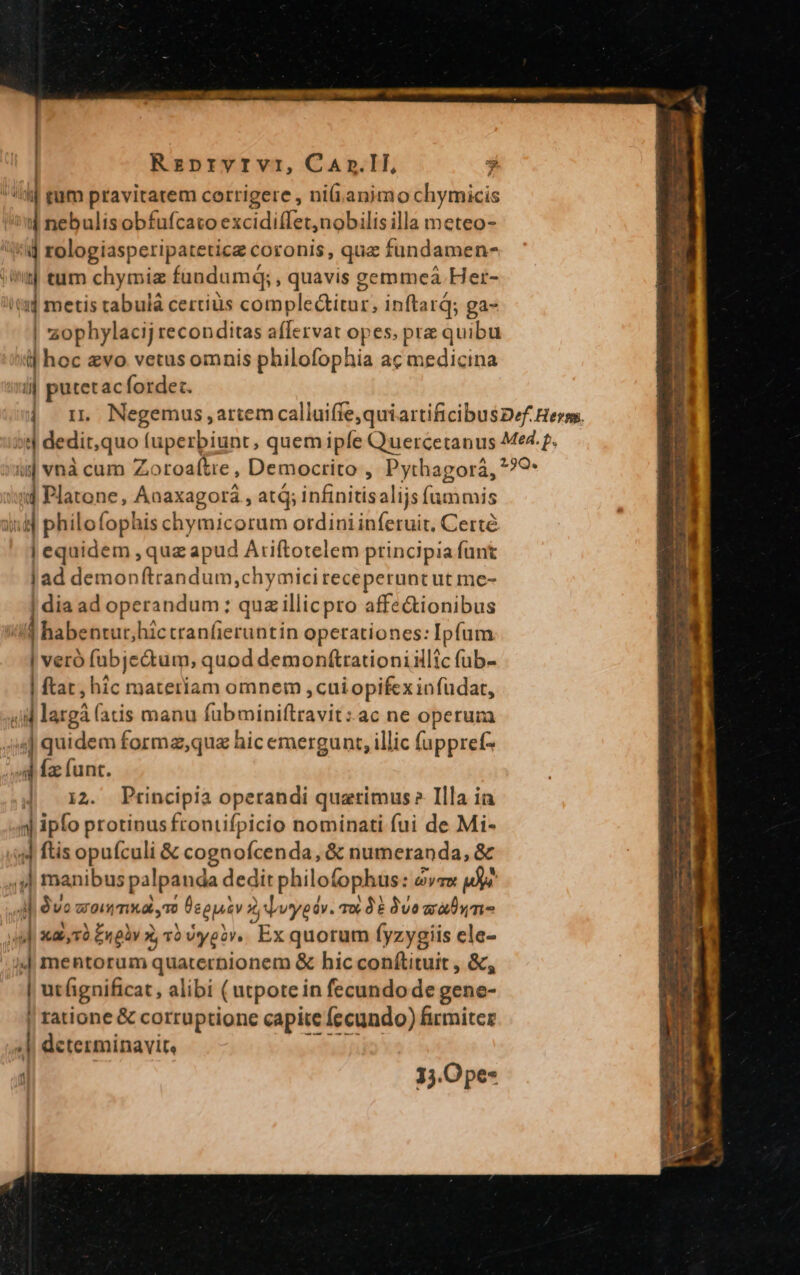 | Rzprvrvr, CaAnr.1l, j lj tum pravitatem corrigere , ni(i. animo chymicis 4 nebulisobfufcato excidiffet,nobilis illa meteo- zophylacij reconditas aflervat opes, pra quibu i| hoc evo vetus omnis philofophia ac medicina ij putetac fordet. ii vnà cum Z. oroaftre , Democrito , Pythagora, id Platone, Anaxagorá , at; infinitisalijs ic | philofophis chymicorum ordini inferuit, Certé | equidem , quz apud Ariftotelem principia funt | ad demonftrandum ,chymici receperuncut me- | dia ad operandum; : quz illicpro affectionibus | habentur; hictranfieruntin operationes: Ipfum | veró fubje&amp;um, quod demonftrationiillic fub- | ftat, hic materiam omnem cuiopifex infüdat, 4| quidem forma,quz hic emergunt, illic fuppret- | 12. Principia operandi quatimus Illa ia 4 ftis opuículi &amp; cognofcenda, &amp; numeranda, &amp; 4l dvo woimmxa To | Üegpiv drwyedv. s 35 9vo rmi | ut fignificat, alibi (utpote in fecundo de gene- | ratione &amp; corruptione capite fecundo) firmiter 13.0 pe