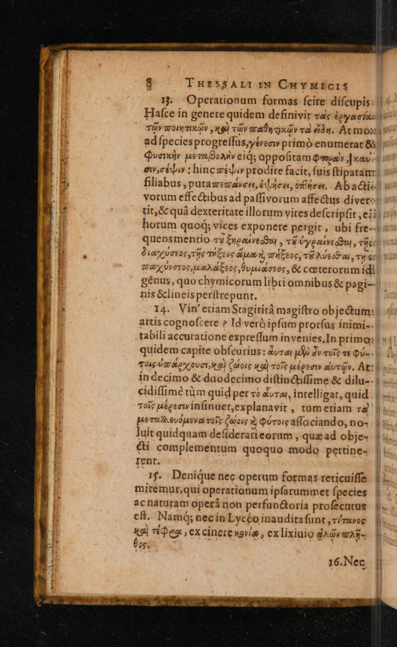 THr$SALI r* Cu vutcris 3 adípeciesprogreffus,yéveciw primó enumerat 85 vorum effectibusad paffivorum affectus diver- tit, &amp; quà dexteritate illorum vires defcripfit , ei genus, quo chymicorum libri omnibus &amp; pagi- nis &amp;lineisperítrepunt, artis cognofcere ? Id veróipfum proríus inimi-. quidem capite obícurius: &amp;yraj 1j. dv vois qt Qu- TOU RP* UOI, 9 (GI 49d vofe uépeaw clivrQv. At: in decimo &amp; duodecimo diftioctiffime &amp; dilu-. cidiffimé tàm quid per 4? Zvra;, intelligat, quid Toi; u&amp;gsawin(inuet,explanavit , tum etiam v pe TER SU0ueya Tots (aoi : QUToig affaciand 0, 0« luit quidquam defiderarieorum , quz ad obje- éi complementum quoquo modo pettine- rent. | f. Denique nec operum formas reticuiffe miremur,qui operationum ipfarummert (pecies acnaturam operi non perfanctoría profecatus cít. Namq; necin Lycéo inaudita funt ,r/rxvog «9l TéDes , excinerewovía , ex lixiuio GA EAR- 16.Nec