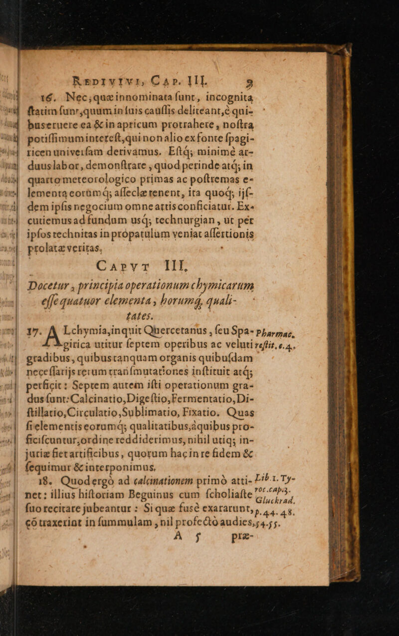 ^» -- ——— M—À— — ÁÓ aX 16. Nec; quz innominata funt, incognita | ftadim funr ;quum in [uis caufis deliteant,e qui- buseruere ea &amp; in apricum protrahere , noftra i| poriffimumintereft,quinon alioexfonte [pagi- ricen univeifam derivamus. Eftq; minimé ar- duuslabor, demonftrare , quod perinde atq; in quarto meteorologico primas ac poftremas e- lementa acorümd; eral wi tenent, ita quoq; ijf- dem ipfis negocium omne attis desi duniti Ex^ cutiemus adébinsiit usq; technurgian , ut per ipfos technitas inpropatulum veniat affeztionis prolata veritas. Caprvr IIL Docetur , principia operationum chymicarum e (fe quatuor elementa , horumá, quali- Lates. gradibus, quibustanquam organis quibufdam nece ffarijs rerum tran fmutationes inftituit atá; petficit: Septem autem ifti operationum gra- dus (ant: Calcinatio,Digeftio,Fermentatio,Di- ftillatio,Circulatio,Sublimatio, Fixatio. Quas fielementiseorumd; qualitatibus,áquibus pro- ficifcuntur;ordine reddiderimus, nihil utiq; in- juriz fietartificibus, quorum hacinre fidem &amp; fequimur &amp; interponimus, net: illius hiftoriam Beguinus cum fcholiafte fuo recitare jubeantur : Si que fuse eXatarunt,,, , có traxeriot in füummulam , nil profecto audiesga 7; A $5 prz-