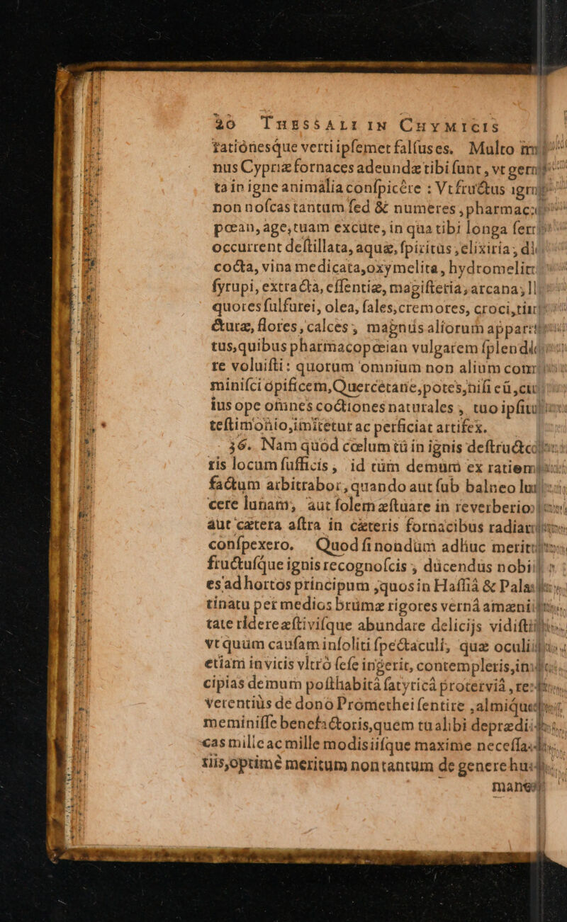 tationesque vertiipfemerfalfuses. Multo mi^ nus Cyprizfornaces adeundztibi (unt , vt gernjf ^ tai igne animália confpicére : Vt£fru&amp;us igrj ^ non noícastantam fed &amp;&amp; numeres ,pharmac;t ^ pcean, age,tuam excute, in qua tibi longa ferr» occurrent deftillata, aquz, fpicitus ;elixiria; dl cocta, vina medicata,oxymelita, hydromelir: fyrupi, extracta, cffentiz, magiftetia; arcana; Il quores fulfurei, olea, fales,cremores, croci,tiu] &amp;urz, flores, calces, magnis aliorum apparet tus,quibus pharmacopeeian vulgarem fplendiqi: te voluifti: quorum omnium non alium com miniíci ópificem,Quercétarne,potes;nifi eü ,cij Ius ope otines coctiones naturales ,. tuo ipfitu|i teftimonio,iiitetur ac perficiat artifex. 36. Nam quod celumtü in ignis deftrutedo:: tis locam füfficis ,. id cüm demüm ex ratiempis: factum aibitrabor, quando aut fub balneo luis; cere lunam; aut folem zítüare in reverberioo| ovi aut catera aftra in c&amp;teris fornacibus radiartio confpexero. —Quodfinondüm adliuc meritis, fructuíque ignis recognofcis ; dücendus nobii] esadhortos principum ;quosin Haffiá &amp; Palas]; tinatu per medios brümz rigores verná amzniil Dir tate ridereaftivi(que abundare delicijs vidiftilis.. vtquum caufaminfoliti fpe&amp;aculi, qua oculiifru: « etiam invicis vltro (efe ingerit, contempletisinlfci.. cipias demurn pofthabità fatyricá proterviá , rezftos Vecentius de dono Promethei fentire ,almiqueqnr meminiífe benefa&amp;toris,quem tualibi deprzdiidus. cas milicac mille modisiifque maxime neceffa«di tis,optimé meritum nontantum de generehud... manes it 2 is   w ^3 bh E e UI EE nl di 2.