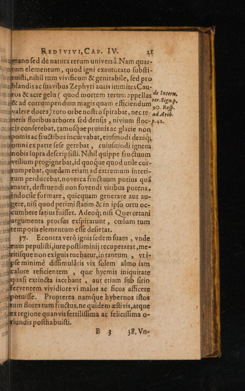 . . : ^  o fed dé natura rerum universá.Nam quar- i irum elementum, quod igni exautorato fübfti- 'giuifti,nihil tum vivificum &amp; genitabile, fed pro 'ingblandisac (uavibus Zephyri auris immitesCau- :if&amp; ad corrumpendum magis quam efficiendum 1:jjcis conferebat, ramoíQue pruinisac glacie non tipomisacfru&amp;ibus incürvabat, eiufmodi denid; idomniexpartefefe gerebat , cuiuíaiodiienem «minobis fupra defcripfi(ti. Nihil quippe froctuum üialvtilium progignebar,id quoque quod utile cor- ulirumpebar, quedam etiam ad extremum interi- itum perducebat,noverca fruQdiuum potius quá /nfgfmater, deftcuendi non fovendi viribus potens, ;nfindocile fofmare , quicquam generare aut au- »ldgere, nifi quod perimi ftatim &amp; in ipfo ortu oc- 4mpcumbere fatiusfaiffet. Adeod; nifi Quercetani (didargumenta prorfus exfpirarunt , colum tum 4ditemporis elementum effe deferat. M 37. Econtraveró ignis(edem fuam , vnde »Mieutn pepulifti,iurepoftliminij recuperarat ,me« ,;ritifque non exiguis tuebarur,inrantum , vri- pfe minime diffimulátris vix folem almo iam 4fialore reficientem , quz hyemis iniquitate ,Miquafi extin&amp;a iacebant , aut etiam fub firio Jfetventem vividiore vi malos ac ficos afficere ,jdpotuiffe. Propterea namque hybernos iftos ,;Jtum florestum fru&amp;us,ne quidem zftivis,atque L. regione quanvisfertiliffima ac feliciffima o- yiiundis pofthabuifti. i b 3 38, Vn-