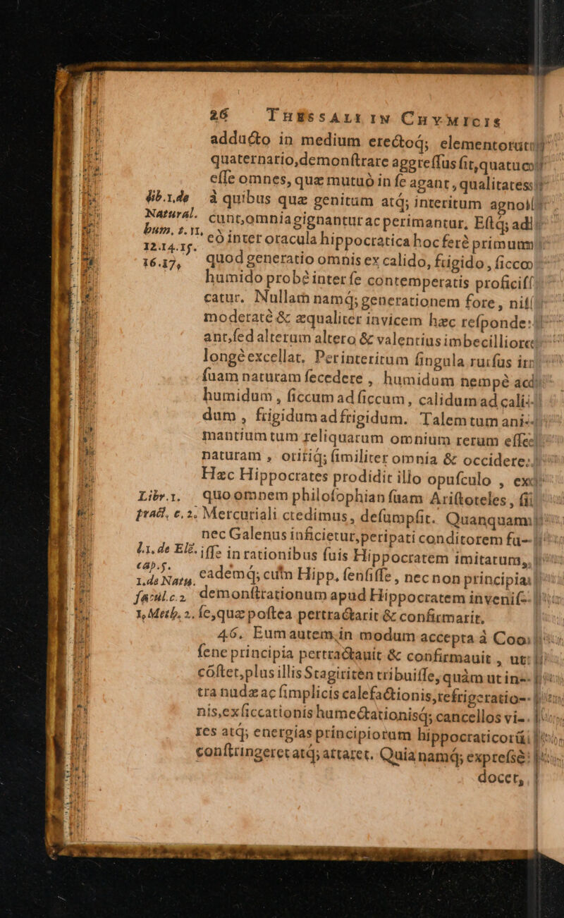 E adducto in medium erectoq; elementorati ids quaternatio,demonftrare agpreffus it, quatucil 5a e[le omnes, que mutuó in fe agant , qualitatessi [ig dib.rde àquibus que genitam atq; interitum agnolls ru Na^44. cunt,omniagignanturac perimantur, Eftq adi? HE bum. 1. V. eS inter oracula hippoctatica hocferé primuum BE 12.14.1f. n [E 16.17, quod generatio omnis ex calido, frigido , ficco) 1 | humido probé inter fe contemperatis proficifí catur, Nullam namq; generationem fore , nif modetaté &amp; zqualiter invicem hac refponde:J ant/fedalterum altero &amp; valentius imbecilliorce ^ longéexcellat. Perinteritum Íingula.ruifüs ir fuam naturam fecedere , humidum nempé acd: humidum , ficcum ad ficcum, calidum ad cali:-/ | dum, frigidum adfrigidum. Talemtum ani-J | m mantium tum reliquarum omnium rerum effe: IB naturam , otiriq; fimiliter omnia &amp; occidere: In Hzc Hippocrates prodidit illo opuículo , ex n ij Lib. quoomnem philofophian fuam Ariftoteles, (ii iE) pratt, e, 2, Mercuriali ctedimus , defümpfit. Quanquam, HE nec Galenus inficietur,peripati conditorem fu--hiiis SES L1. de EI. (f in rationibus fuis Hippocratem imitatum,, |^: |I era eademq; cufn Hipp, fenfiffe , necnon principiai p 1,de NAtf4. á F NU fame, demonftrationum apud Hippocratem invenif- MENO EH Y, Meth, 2. fe qua poftea pertractarit &amp; confirmarit, i 46. Eumautem;in modum accepta à Coo]: j fene principia pertra&amp;tauit &amp; confirmauit , ut: li cóftet,plus illisStagititen tribuiffe; quàm ut in-- ics tra nudz ac fimplicis calefa&amp;tionis,tefrigcratio-- UHR | i5; nis,exíiccationis humectationisq; cancellos vi- . 1. 1 ICs atq; energías principiorum hippocraticorü Br conftringeretatd; attaret. Quia nam; exprefsé: |: E docet, | EZ
