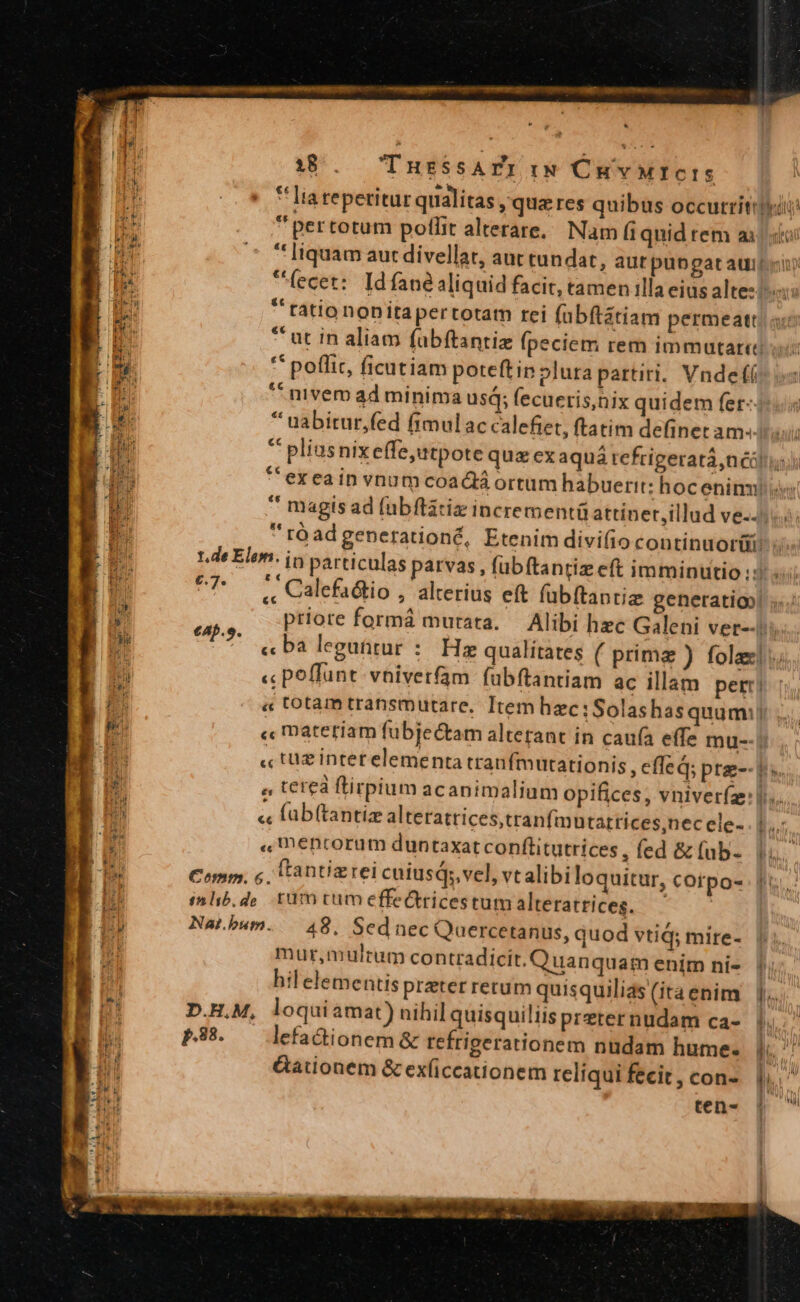 38... IuzssAPZr Iw CHYvMICIS $5 * Iiareperitur qualitas ,'qua res quibus occutritrtu ide  pertotum pollit alterare, Nam fi quid rem ai «tei um * [iquam aut divellat, aut tundat, aut pubgat auis) B fecet: Idfané aliquid facit, tamen illa eius altez i E rationonitapertotam rei fübftátiam permeatt. um * ut in aliam fübftantiz (peciem rem immutari gH ** poffit, ficutiam poteftip lura partiri. Vnde LS ^ nivem ad minima usd; fecueris,nix quidem fer-4. * uabitur,fed fimulac calefiet, ftatim definet amu  pliusnixeffe,utpote quz ex aquá tefrigeratá,néóli *'exeain vnum coacta ortum habuerit: hoc eninu i * magis ad fubflatiz incrementüattiner,illud ve... : rOadgenerationé, Etenim divi(iocontinuorii P L.de Elem. jn particulas parvas , fubftantiz eft imminutio :3 «i eT i Calefadtio , alterius eft fübftanriz generatio! ;..: iu priore formá mutata. — Alibi hec Galeni ver--i |o un « ba leguütur : Hz qualitates ( prima ) fola]; di « poffunt vniverfam fubftantiam ac illam per « totam transmutare. Item hzc:Solashasquum:| NE « materiam fübjectam alterant in caufa effz mu-- « tüz interelementa tranfmutationis, effed; pre-- bs. a teteà flirpium acanimalium opifices, vniver(a:l.. *5 « füb(tantiz alteratrices,tranfimntattices,nec ele- b. HE « mencorum duntaxat conflitutrices, fed &amp;(ab- Vi. E Comm; € (tantizrei cuiusqsvel, vtalibi loquitur, cotpo- fi. E inlib.do rüm tum effe&amp;tricestum alteratrices. | E Im í » $ed à Bt Nat.bum..— 48, Sednec Quercetanus, quod vtid; mire- mur,mulrmam contradicit. Quanquam enim ni- |i; hil elementis preter rerum quisquilias (ita enim [.. D.H.M, loquiamat) nihil quisquiliis preter nudam ca- bus i P388. — lefadionem&amp; refrigerationem nudam hume. |. 1) Gationem &amp; exíiccationem reliqui fecit, con-. |. j MI E ten- ] -— c LORS PR Ys vohRi A. on aARUÉ. CU dedi.