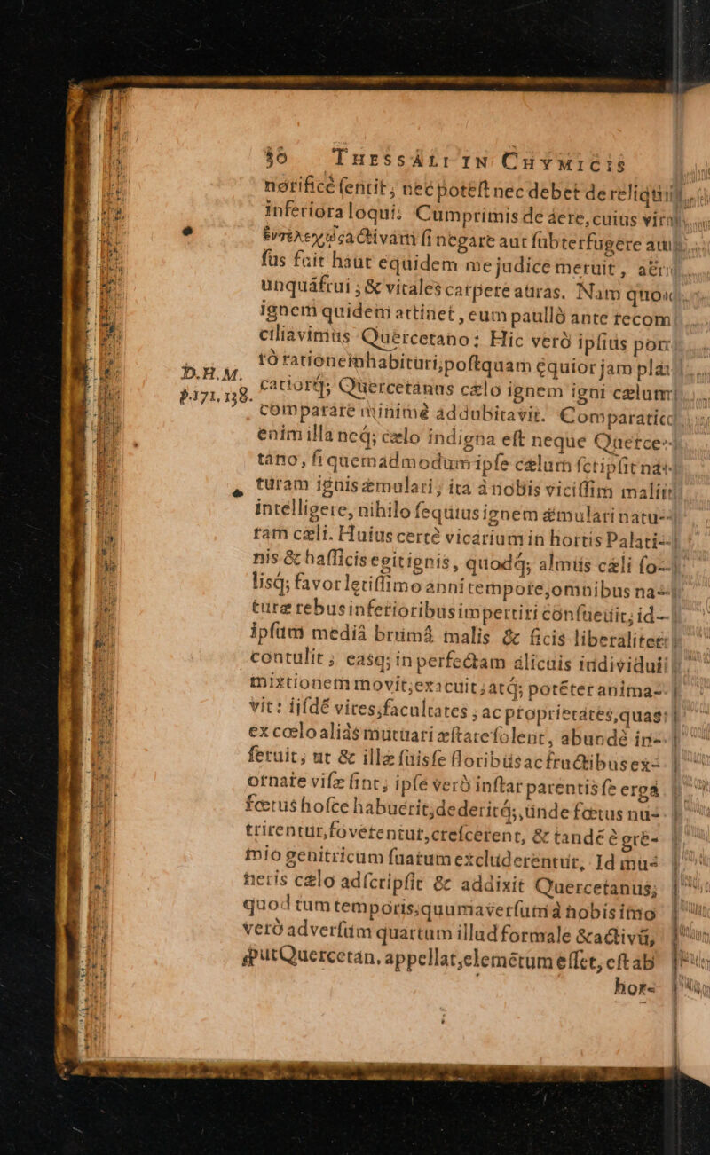 inferiora loqui; Cumprimis de áere, cuius vira unquáfrui ; &amp; vitales catpeteatiras, Nam quox ignem quidem attinet , eum paullà ante recom ciliavimitis Quercetano: Hic veró ipfius por: JD.H.M. P371.158. comparare minime addubitavit. Comparatic tàno, fiquemadmodum ipe celurh fctipit nd: intelligere, nihilo fequius ignem dmularinatu- turz rebusinfetioribusim pertiri confüeüic; id— inixtionem movit;exacuit ;atd; potéter anima- vit: lifdé vires;facultates ; ac proprietates,quas: ex coeloalids$ mutüari eítatefolent, abundé in feruit; ut &amp; illa füisfe Boribüsacfrudtibusex- ornate vifz fint; ipfe verà inflar parentis fe erga fcetus hofce habuerit;dederitá; ünde faetus nus trirentur,fovetentut,crefcerent, &amp; tandé? gre- tmio genitricum fauatum exclud erentut, Id inus feris clo ad(cripfit &amp;&amp; addixit Q'uercetanus; quod tum temporis;quumaverfutr à hobis imo Vvceró adverfüm quartum illud formale &amp;ativiü, iputQuercetan., appcllat;clemétum effet, Be Qf« d demon dtm — M —  ! inim. MU i P n LN