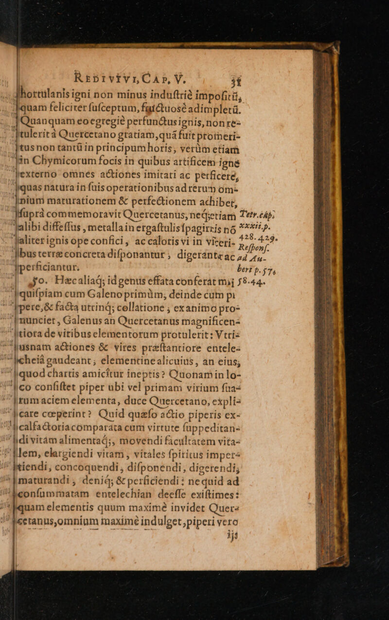  i | RrtprvivrnCaA»,V. st ; Mhortulanisigni non minus induftrie impofitii, ; e felicirer fufceptum, fgtétuosé adimpletà. | Quanquam eoegregié perfunctus ignis, nonre- Jtulerità Quercetano gratiam,quá fuit proineri- ]tusnon tantü in principumhoris; verüm etiam lin Chymicorum focis in quibus artificem igne Jexterno omnés actiones imitati ac perficere, |iquas natura in fuisoperationibusad rerum óm- jnium maturationem &amp; perfe&amp;tionem achiber, Jaliter ignis ope confici, accalotis vi in viceri- quifpiam cum Galeno primüm,; deinde cum pi ppere,&amp; facta utrinq; collatione ; exanimo pro- ;[nunciet , Galenus an Quercetanus magnificen- Atlora de vitibuselementorum protulerit: Vtriz Jusnam actiones &amp; vires preftantiore entele- Icheiá gaudeant; elementinealicuius, an eius; J quod chartis amicitur ineptis? C'uonam in lo- 'h co confiftet piper ubi vel primam virium füas [rum aciem elementa, duce Quercetano, explí2 Jicare coeperint? Quid quazfo a&amp;io piperis ex- ? hcalfa&amp;oria comparata cum virtute füppeditan- Bdivitám alimentaá;, movendi facultatem vita- Mem, elargiendi vitam , vitales fpititus imper« Itiendi, concoquendi , difponendi, digerendi; ^pmaturandi ; deniq; &amp; perficiendi : nequid ad beonfummatam entelechian deeffe exiftimes: Aquam elementis quum maxime invidet Quers /Mcetanus,omnium maxime indulget ,piperi vero lif