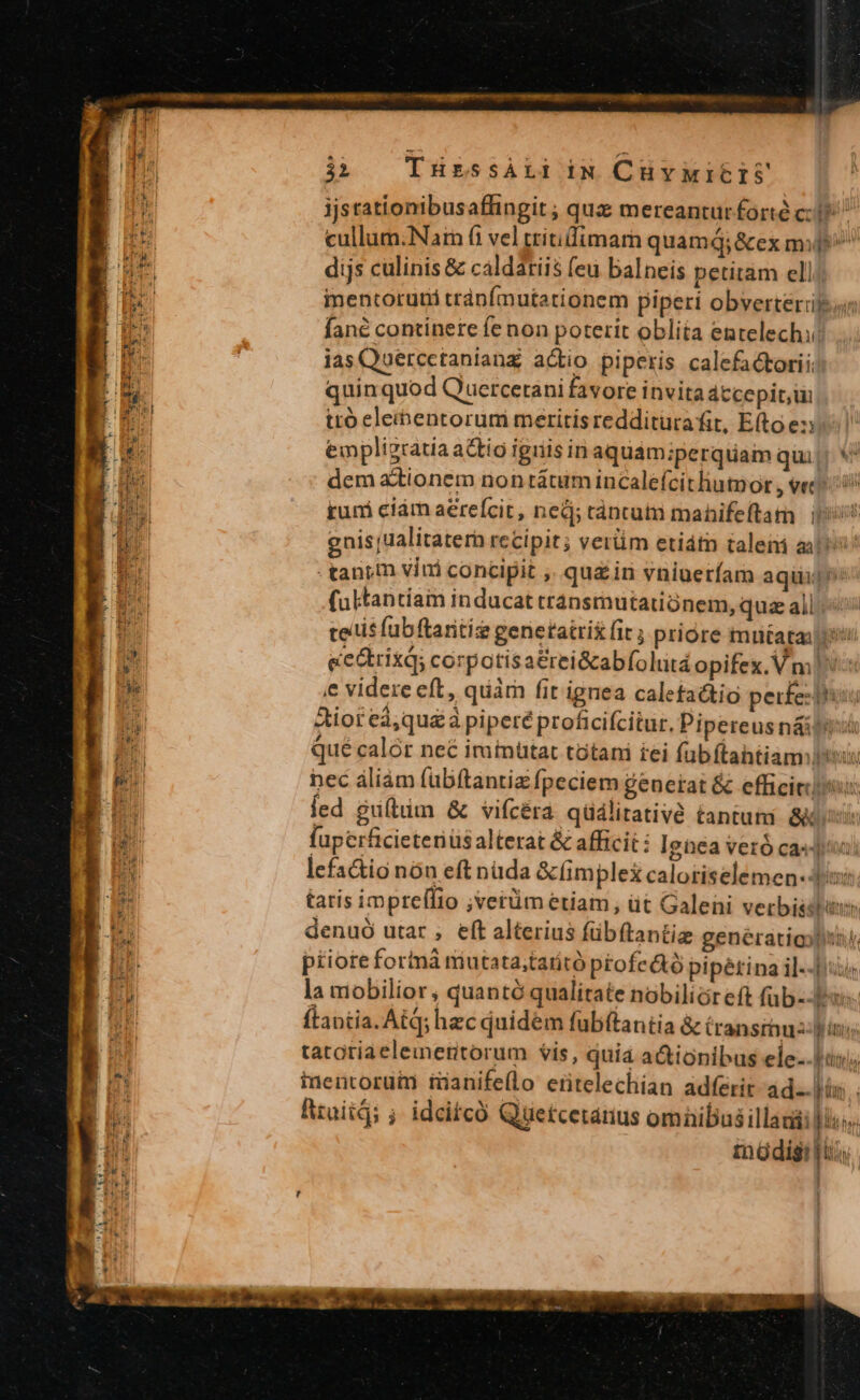 I-1 SW t THressALI iN CHYMIETS cullum:Narn (i vel tritidimarn quamQ;&amp;ex mi^ dijs culinis &amp; caldatiis feu balneis petitam ell; imentoruti tránfmutationem piperi obverterifur fané continere fe non poterit oblita entelechi las Quercctanianz actio piperis calefactoriic quin quod Q'uercerani favore invita átcepit, ui ito eleibentorum meritis redditurafit, Efto ey. empligratia actio iguis inaquám iperquam qui! * dem ationem non tátum incalefcitliumor , vec runi ciám aerefcit, ned; ráncutii manhifeftam | 1i gnisjualitatern recipit; verüm etiátn taleii ail - tanym vini concipit ,. quz iri vniueríam aqui pios fultantíam inducat transmutatiónem, qua all tectis fübftaritie genetatris ir ; priore mutata iii ee&amp;rixq; corpotisa&amp;rei&amp;abfolutá opifex. Vm ie videre eft, quàm fit ignea caletattio petr£e:i! Aiot eà;qu£à piperé proficifcitur. Pipereus n&amp;iti Qué calór neé iminütat tótani iei fübftahtiamlisis nec áliám fübftantiz fpeciem generat &amp; efficitiis Íed giftum &amp; vifcéra qüáiitativé tantum ése fuperficieteriüs alterat &amp; afficit: Ignea veró casu) lefa&amp;tio nón eft nuda &amp;limplex caloriselemen-d/: tatis impreffio ;verüm etiam, üt Galeni vetbisstitiis denuó utar ;, eft alterius fübftantiz genératiojliny piioreforinà miutatastaritó pEofedtó pipétina il--JIuis la mobilior , quantó qualitate nobilicr eft füb--Jrus- flantia. Atq; hec quidem fubítantia &amp; transmuaz- pins tatotiaeleineritorum vis, quia actionibus ele.. titnlo inentoruim ianife(lo ertelechian adferit ad. lis. . Rtuitd; ; idcitcó Quetcetanus omnibusillauii is. müdigi is