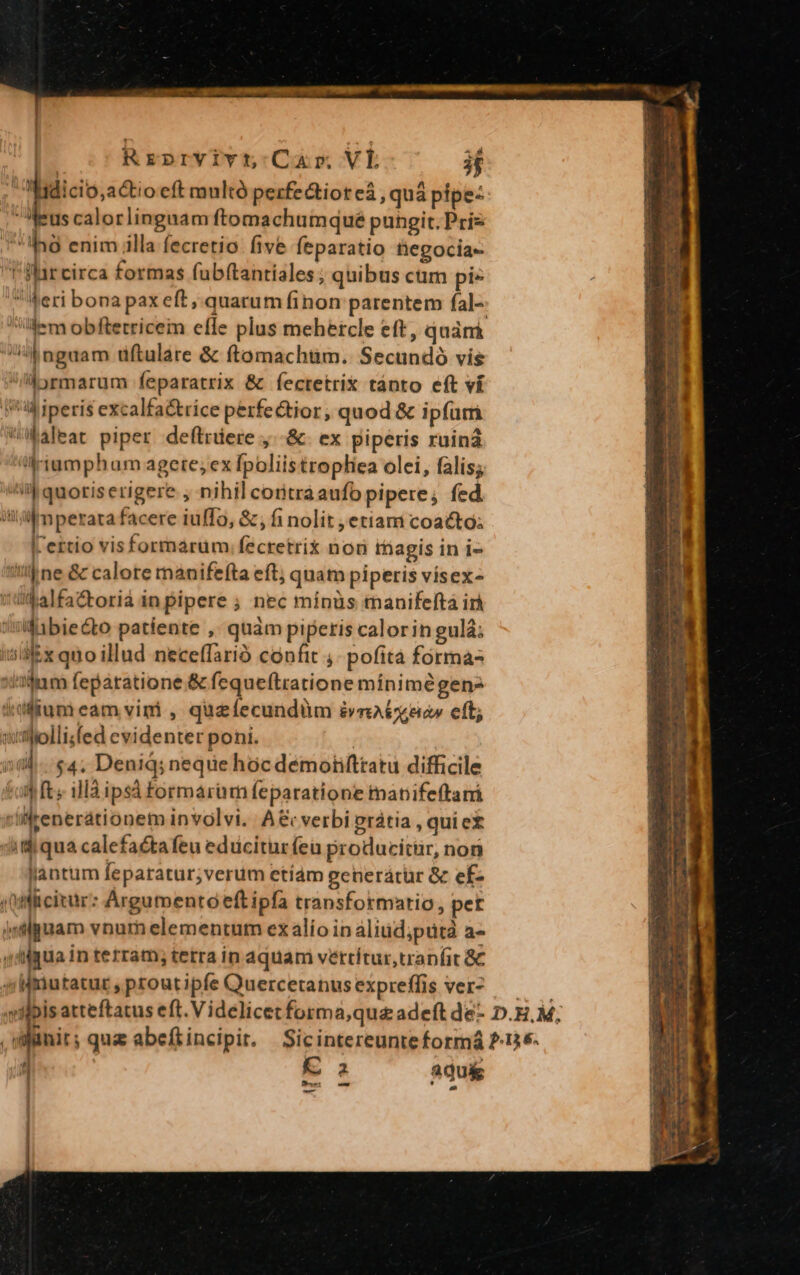 axluto VOUn AUR. CP SÉ a ect ntintelp qnn | Rrprvivt Cur Vl 3f | poo eft multó pezfectiot eá , quá pipe: eus calorlingaam ftomachumqué pungit. Pris Ing enim illa fecretio five feparatio fiegocia- 'Harcirca formas fab(tantiales ; quibus cuim pi» eri bona pax eft, quarum finon parentem fal-- lem obftetricem effe plus mehercle eft, quán d nguam dftulare &amp; ftomachtim. Secundo vis i/iiyrmarum feparatrix &amp; fectetrix tánto eft ví f iperis excalfa trice perfe&amp;ior, quod &amp; ipfutri Wikaleat piper deftrüere ,.-&amp;. ex piperis ruin ';-amphum agete; ex fpoliistropliea olei, falis; sil quoris erigere , nihil coritráaufo pipere, fed iii Mmperata facere iuffo, &amp; ; fi nolit ,etiam coacto: lertio visformárum.fecretrix nor inagis in i- 1! ne &amp; calore ranifefta eft; quam piperis vísex- (td alfa&amp;torià in pipere ; nec minüs anifelftá ir wifibiecto patiente ,. quàm piperis calorin gulá; i5illEx quo illud neceffarió confit ; pofità forma- idum feparatione.&amp; fequeftratione mínimé gen idilum eam vini , quzíecundüm int eo cft; qutlollifed evidenter poni. | 20d. $4, Denid; neque hóc demotifttatu difficile toi fts iMd ipsà formarum feparatione manifeftani vilfrenerationem involvi. A&amp; verbi prátia , quiet 3i qua calefaétafeu edüciturfeu producitur, non lantum feparatur;verum etiám generácur &amp; ef- qoiliciir: Argumento eft ipfa transformario, pet isluam vnum elementum ex alío in aliüd;putà a- idigua in terram; tetra in aquam vettítur,traníit &amp;&amp; s Mmutatur, proutipfe Quercetanusexpreffis ver? — milbis atteftatus eft. V idelicetforma,que adeft de- D.E, M; .wiinit; quz abefiincipit. Sicintereunte forrná 2-136- : E aqu&amp;