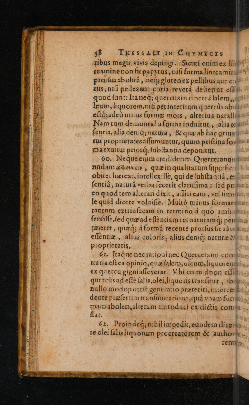 $38 TurssAtr iw CuvMicIs M ribus magis vivis depingi. | Sicuti enim ex liil 1561 teamine non ficpapyrus, nifi forma linteamirip!? [an prorfusabolità , néq;gluten ex pellibus auc c: ^ p ziis,ni(i pellesaut.coria reverà de(ierint effi LR quod funt; Itaned; quercusin cineres falem,44 D leum,liquorem,;niti péríinteritum quércüs abili i eítq;adeo unius forma mors , alterius natalli s^ Nam tum demumaliaformainduitut., alia ceu fentia,alia denid; natura, &amp; quz ab hac oriundi! tur proprieratesaffumuntur, quum priftinafo»]iui maexuitur priorq; fübftantia deponitur. 60. NeqQueenim crediderim Quercetanumms nudam aoo , quzinqualitatum (uperfic:i! obiter hareac, intellexiffe, qui de fübftantià , ez] Jd feutià , naturà verba fecerit clari(fima : (ed pueri pa €o quod rem alterari dixit , afficieam , vel Gm: Vd le quid dicete voluiffe. Multó minus formarduur | tantum extrinfecam in. termino à quo amitti ID fenfiffe,(ed quz ad effentiam rei naturam; perdi: lul tiperet, quzd; à formá tecente prorfus fic alius: LN effentiz , alius coloris , aliusdenid: nature ái] n ; proprietatis, L n - 6r. Itaque necrationinec Quercerano com]) 6 tratia eftea opinio,quz falem,oleum,liquoremq; | ex quercu gignialleyerar.. Vbi enim ànon efTc mu quercüsad effe falis;olei,liquotistranfitur , ibo br nullo modopoteft generatio przteriri,incercee s Bs dente prz(ertim tranfmutarione,quá vnam forrdi ? mam aboleti,alteram introduci ex di&amp;is cond n 5 ftat. IM | 62. Proinde; nihil impedit, eundem diced... / re olei falis liquorum procreatorem &amp; authosj,.. AT ; reni, |