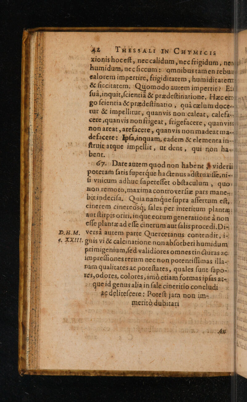 | 4L, TüükEssALI Iw CHYMICIS i xionishoceft, neccalidum ,nec frigidum , nes I humidum, necficcum: omnibus tamen rebuii iii E ealotem impertire, frigiditatem , humiditatem! : rq: &amp; liccitatem. Quomodo aucem impertic?: En) PES fuá,inquit,fcientiá &amp; przdeftinarione. Hzcer: x go fcientia &amp; pradeftinatio , Quá czlum doce-- 4.1 cur &amp; impellitur, quanvis non:caleat, calefa-. cere ,quanvis non füigeat , frigefacere, quan viss non areat ,arefacere , quanvis non madeat ma-- defacere: ip(ajinquam, eadem &amp; elementa in-- ftruit atque impellit, ar dent , qui non ha. bent. 67. Dateautem quod non haben: 5 videri poteram fatis (perque ha &amp;enus ad(truxiffe;ni-- | ii vnicum adhuc fapereffet obftaculum , quo; da nonzremoto,maxtma controver(iz pars manes. | bitindeciía, Quianamque fupra affertum eft, . | | m cinerem cinereósá; fales per interitum plantas) : aut (Lirpisoriri, inQueeorum generatione à non INL. effe planta ad effe cinerum aur (alis procedi.Di« i B1 D.H.M. Versáà autem parte Qauercetanus contendit i- Hu e XXII guis vi &amp; calcinatione nonabforberihumidum pr primigenium,fed validiores omnestin curas ac. E imprellionesrerim nec non potentiffimas illa. ' ID rum qualitates ac poteftates, quales funt fapo- ES I£$,0dores, colores; imó etiam formasipfasate; | B. que id genus aliain fale cinetirio concludi b - &amp;e delitefcere: Poreft jara non im- merito dubitari