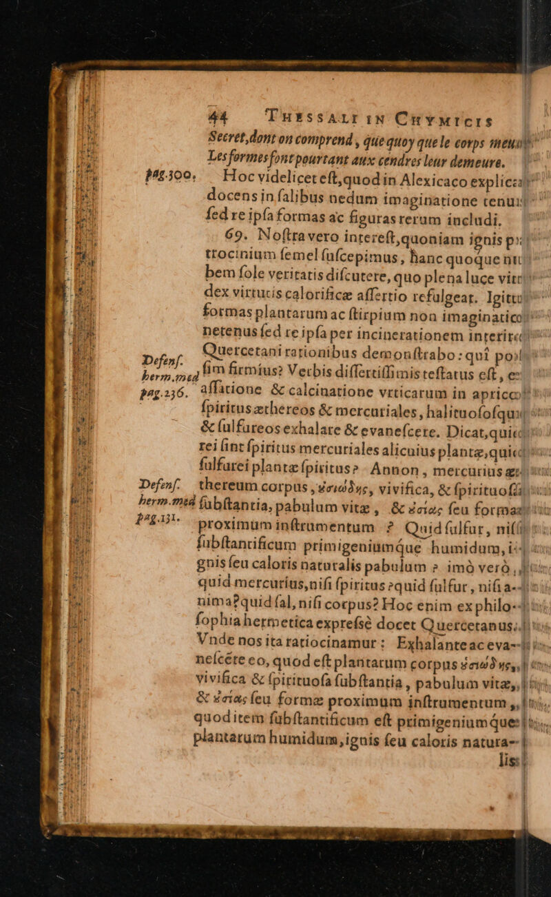 Pu Secret dont on comprend , quequo y quele corps ieu Lesformes font pourtant aux cendres luv demeure. Hoc videlicet eft,quod in Alexicaco explicet docensin falibus nedum imaginatione tenui fed re ipfa formas ac figurasrerum includi. 69. Noftravero intereft,qaoniam ignis prr p.300. trocinium femel (ufcepimus, hanc quoque ni bem fole veritatis difcutere, quo plena luce vitr dex virtucis calorificz affzrtio refulgear. Igittu ^ formas plantarumac ítirpium noa imaginatico! netenus fed re ipfa per incinerationem interirco Quercetani rationibus demonftrabo : qui poi Dm fim firmíus? Verbis differitlimis teffatus eft, € pap26. aflatione &amp; calcinatione vrticarum in apriccot Ípiritus ethereos &amp; mercutiales, halituofofqui oti &amp; (ulfureos exhalare &amp; evanefcere. Dicat,qui«d: rei int fpiritus mercuriales alicnius plante,qui«iu: fulfarei planta fpiritus? Annon , mercurius ai t Def. thereum corpus jeid3ss, vivifica, &amp; fpirituofZi sii herm.mtà (ab(tantia, pabulum vitz, &amp; dco; feu formaziis p^gai. proximum inftrumentum ? Quid fülfur, nifi ts fubftancificum primigeniumQue humidum, i: Tan gnis feu caloris natutalis pabulum » imó veró , Jii quid mercuríus,nifi fpiritus »quid fülfur , nifi a--/xi nima?quid fal, nifi corpus? Hoc enim ex philo-4 fophiahermetica exprefsé docet Q uercetanus..jiiuj Vnde nos ita ratiocinamur : Exhalanteac eva--i: i. neícete eo, quod eft plantarum corpus dau wes, | ens vivifica &amp; Ipirituofa fubftantia , pabulum vitz, iiij &amp; gaius íeu forme proximum jnftrumentum ,, tj... quoditem fübítantificum eft primigeniumques |i». antarum humidum, ignis feu caloris — J is: |
