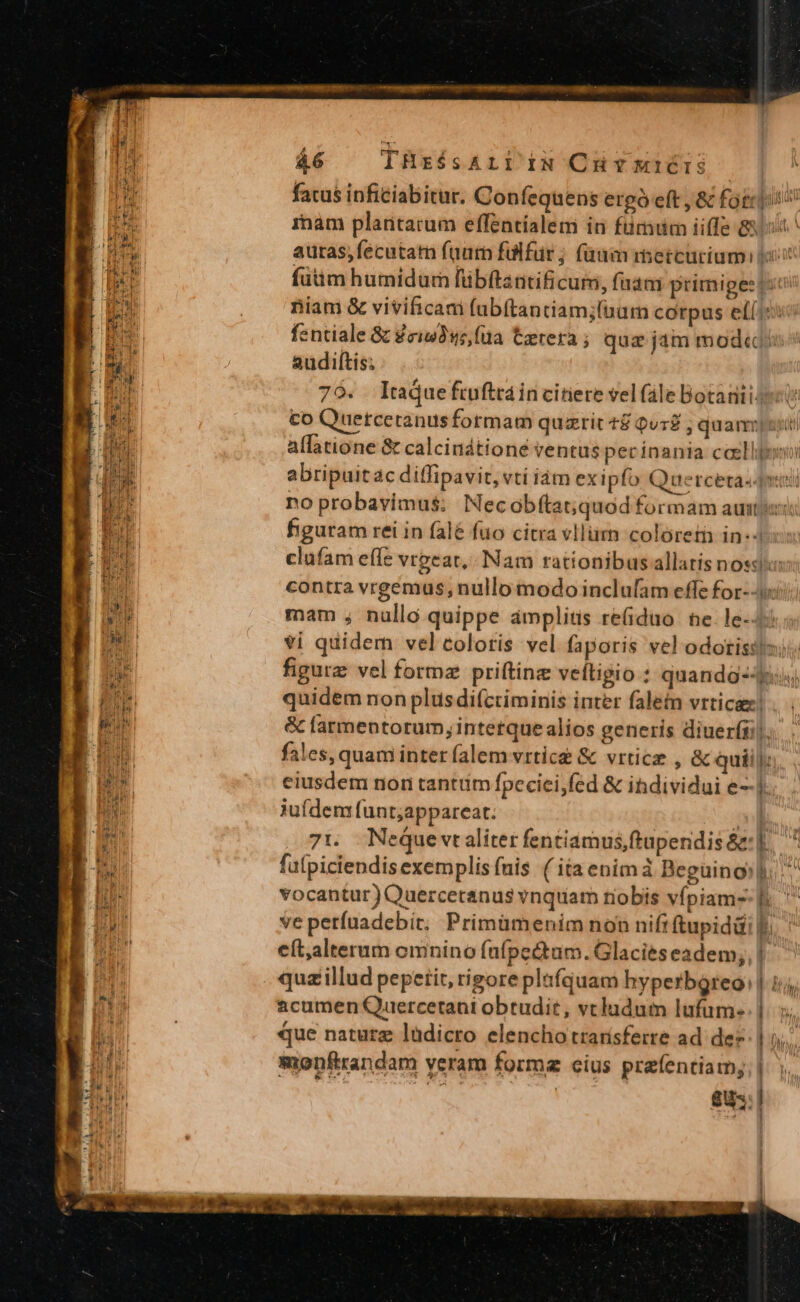 fatus inficiabitur. Coníequens ergó eft , &amp; fotci iam plantarum effentíalem in fumum iiffe 8 auras,fecutam faurn fülfür; fam metcurium. tu: fütim humidurn fübítantificum, faam primiges («t niam &amp; vivificam fubítantiam;fbarn corpus eí(15 fentiale 8 Zzi93ws,füa Cerera; qua jam mod«(/^ audiftis; 79. Itaque ftuftrain citiere velfale Botauiisest co Quetceranus formam quzrit t&amp; Quz ; quamus allatione &amp; calcindtioné ventus pecínania caellgono abripuit àc diffipavit, vti iàm ex ipfo Quercetadmiti no probavimus; Necobftat;quod formam auti figuram rei in falé fuo citra vllüim coloret in-- clufam effe vrgeat, Nam rationibusallatis noss: contra vrgemus, nullo modo inclufam effe for--i mam , nallo quippe ámplitis re(iduo te. le-4: vi quidern velcoloris vel faporis vel odotisss;ii figurz vel formz priftinz veftigio : quando-- quidem non plus difcriminis inter fale vrticae! &amp; farmentorum, intetque alios generis diuerfái). fales, quam inter falem vrtice &amp; vrtice , &amp; quii: eiusdem non tantüm fpecici;fed &amp; ihdividui e--]. jufdem funt;appareat. ov] 7t. Nequevtaliter fentiamus,ftuperidis &amp;: |. fuípiciendisexemplis fuis ( ita enimà Begüinoshi ^ vocantur) Quercetanus vnquam riobis vfpiam- f.  ve perfuadebit, Primümenim non nifi ftupiddi |j cít,alterum emnino füfpectam. Glacies eadem; quzillud pepetit, rigore plafquam hyperbQgreo: acumen Quercetani obtudit, vcladum lufum- que naturz lüdicro elencho trarísferre ad. de? monfrandam yeram forme cius prefentiam; i | $0-: cb — t st o MF HA cue 8 A indi