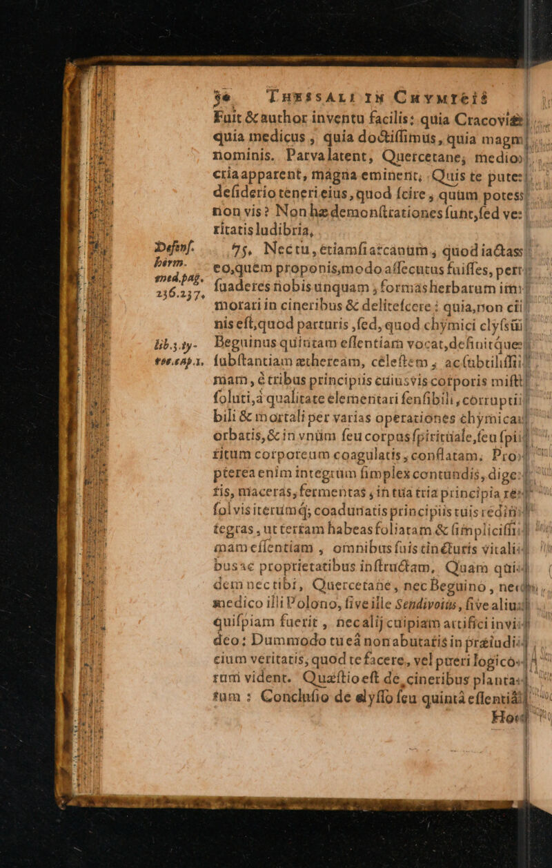 De«fenf. bérm. sped.pag. 236.237. lib.5.ty- 06.6.1. rein conqpmeqenqmiet aco mecnm NUI pon Rom $€ — TnuxssAr: iN Cuvureis Fuit &amp; author inventu facilis: quia Cracovi ;... quia medicus , quia dodtiffimus, quia magm], nominis. Parvalatent, Quercetane; medio». criaapparent, mmágna eminerit, Quis te pute:| defiderio teneri eius, quod fcire , quum potes! rion vis? Nonhzdemon(tiationes funr,fed ve:| ritatis ludibria, 47$. Neétu,étiamfiatcanim , quodia&amp;ass!. eo,quem proponismodo affecutus faiffes, perrj fuaderes nobis uriquam ; formaslierbarum iim: morati in cineribus &amp; delitefcere ; quia, non cii] nis eft,quod parturis ,fed, quod chymici cly(süi]- Beguinus quintam eflfentiar vocat,definitques) fübítantiam ztheream, céleftem ; ac(abcilifii? marm , e tribus principiis cuiusvis cotporis miftt] . foluti,a qualitate elermeritari fenfibili , corrupti] bili &amp; mortali per varias operationes chymicai] orbatis, &amp; in vnüim feu corpas fpiritüale,feu fpi] ^ fitum corporeum coagulatis, conflatam; Pro] ^ pterea enim integrüm fimplex contundis, dige:f: ^ tis, maceras, fermentas , in tua tria principia res fol visiterumd; coaduratis principiis cuis redimi] tegras , ut terfam habeasfoliatam &amp; (iimnpliciffi] mameílentiam , omnibus fuis tin turis vitali: buss€ proptietatibus infiructam, Quam qui;] dem nectibi, Quercetaüe, nec Beguino , ne«dh , zxedico illi Polono, fiveille Sendivoiis , five aliuidi quifpiam fuerit , hec alij cuipiam artifici inviid dco: Dummrodo tueá nonabutatis in praiudii: cium veritatis; quod te facere, vel pueri logico: rimi vident. Quafftioeft de, cineribus planta *um : Conclnfio de elyflo fcu quintà eflentidi] ; Ho Hh Peil WC | | VL