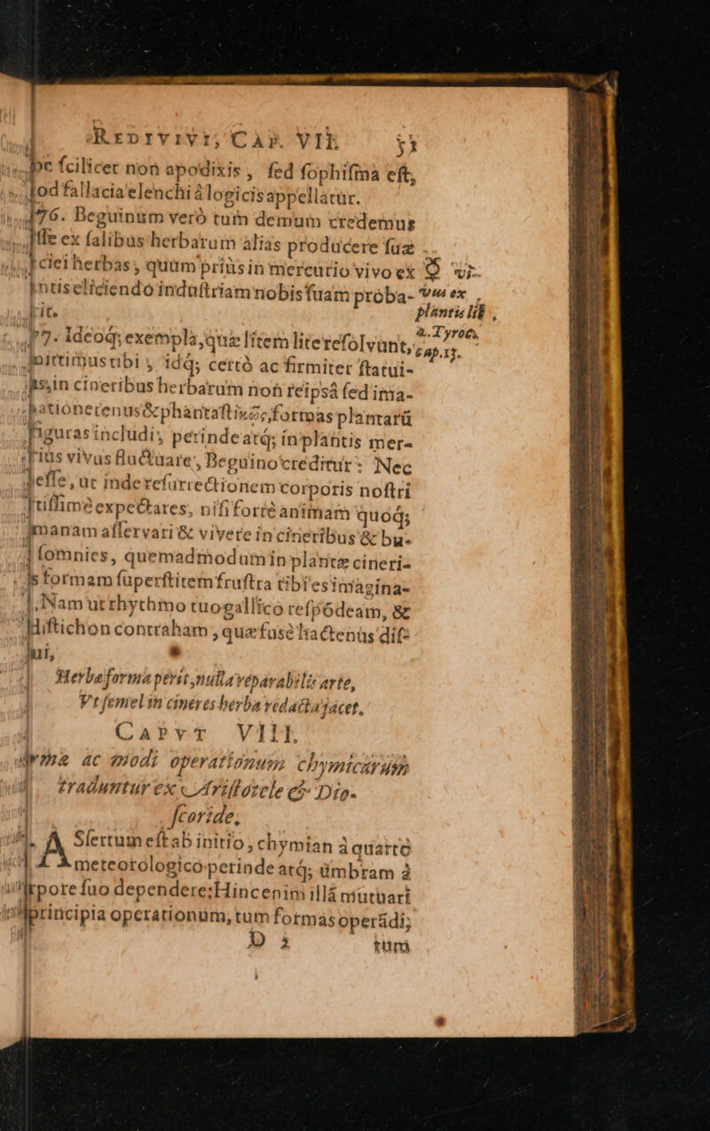 007077 NOH cap Ml mn e pta i : Rrprvivi; Cap. VIE Y i», IDe fcilicet non apodixis, fed fophifma eft, ... od fallacia elenchi 2 logicisappellatar. 476. Beguinum veró tum demum credemus I He ex falibus herbarum alias producere fuz . rw I ciet herbas; quim priusin mercurio vivo ex [e] vi- Id 2 Hi D inuseliciendo indaftriam nobis tam próba- v^ ex, 2t plantis lib, ET or wr NEAR à. Tyro. 17- ideoq; exempla, que litem lite refolvunt, 6a. Jortirustibi y idá; certó ac firmiter ftatui- Itssin cineribus herbarum non reipsàá fed inia- ha uonerenus&amp;phántaftixzz fottoas plantarü figuras includi; perindeatá; ínplafitis mer« :Fius vivusfluctuare, Beguino'créditur : Nec deffe , uc inderefürre&amp;tionem corporís noftri [tiffim2 expe&amp;ares, nifi forte animam quod; gmanam affervari &amp; vivere in cineribus &amp; by. ] fomniecs, quemadmodumin plaritz cineri- ; Is formam fuperftitemfruftra tibi estmagina- |,Nam utrhythmo tuogallico refp6deam, 8z Hiftichon contraham, quzfusé Tia ctenüs dif: lur, ; | erbe forma perst nulla Vébarabzlir arte, Vt femelin cineres herba vedactajacet, CaPvT VIII Wee ac odi operatidnum Chymicarut traduntur ex « Itrifforele ed Dip. | Jcoride, iM D see eftab initio; chymian à quarto $1 4 4 meteotologicó perinde atq; ümbram à ültpore fuo dependere:Hincenim illá mutari ia Mbpridcipia operationüm, tum formas oper&amp;di; jJ Da tünj