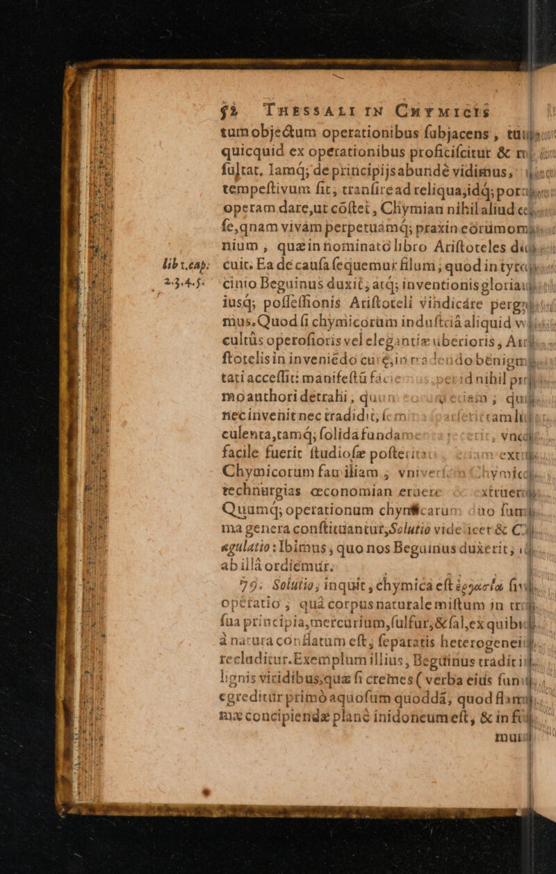 tum obje&amp;um operationibus fubjacens , tuia: quicquid ex operationibus proficifcitur &amp; rj. iin fu]tat, Iamq; de principijsabunde vidisnus, bim cn tempeftivum fit; tranfiread reliqua;idà; poro: operam dare;ut cóftei , Cliymian nihilaliud cc; fe, qnam vivám perpetuamq; praxin córüm om nium, quazinnorninatolibro Ariftoteles diga: cuit; Ea dé caufa (equemur filum; quod in tytcjy «i cinio Beguinus duxit ; atq; inventionis gloriaup.t) iusq; polfeí (onis Ariftoteli sindicárc pergzditsi mus.Quod (i chymicorüm induftci ia aliquid volishs eris operofioris vel ele cgir ntiz uberioris ; A1] ftotelisin inveniedo cu, in radendo benigme tati acceffié manifeftà fà. d nihil pir: moauthori detrahi , dui: qicuain; du necinvenit nec tradidit; íc rc iwferiétam Dub culenta,tamdi; folida fundan , Vncdli facile fuerit ftudiofz pofterito extule Chymicorum familiam ; vni hy micdl technargias cconomian erüe: xtruerily Quumq; operationum Kor E üo fum. m4 genera conftitüantursSolutio vide icet &amp; C). &amp; «qula io: Ibimus; quo nos Beguinus duxerit ; (d. b illáordiemiur. 1 | pros Solutio; inquit , ehymica eft ieyac lo fiv. optíatio ; quá corpusnaturale miftum in trolf fua pti ncipiamercurium,(ulfur;&amp;fal,ex quibuf)... à nacura conflatum eft; feparatis heterogenetng., recladitur.E ixemplur illius, I Beginus trádit i j.. lignis viridibus;qua fi cremes ( verba eius fumi; cgreditür primo aquofuüm quoddà; quod fla rj... Rico ncipiendz plané in idoneum eft, &amp; in fij mui '] Bi