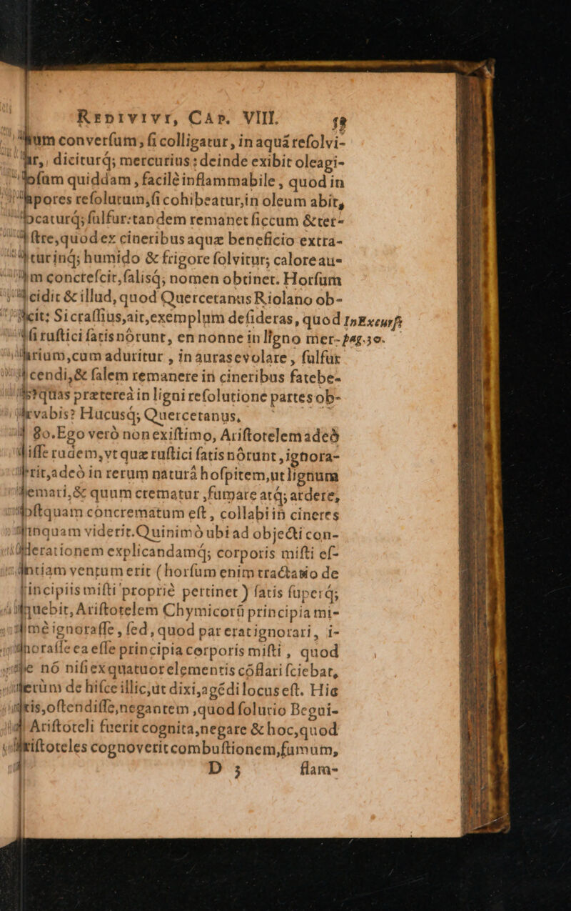 Rrprvrvr, CA». VIII. fa lium converfum » fi colligatur , in aqua refolvi- hir, diciturq; mercurius : deinde exibit oleagi- | T quiddam , facile inflammabile , quod in pores refolutum;fi cohibeaturiin oleum abit, «5pcaturd; falfur:tandem remanet ficcum &amp;tet- Mtre,quodex cineribus aquz beneficio extra-  curinq; humido &amp; frigore folvitur; caloreau- m conctefcit,falisq; nomen obtinet. Horfum i eidic &amp; illud, quod QuercetanusRiolano ob- larium,cum aduritur , in aurasevolare , fülfur | cendi, &amp; falem remanere in cineribus fatebe- IWetquas praterea in lignirefolutione partes ob- Wvabis? Hucusd; Quercetanus, 4 8o.Ego veró nonexiftimo, Ariftotelemadeó Jiffe radem,vt qua ruftici fatisnórunt ,ignora- Writ,adeó in rerum natur hofpitem,utlignum hemari,&amp; quum crematur ,furpare atq, ardere, ipftquam concrematum eft , collabiin cineres ilimquam viderit.Quinimó ubi ad obje&amp;icon- «Mlerationem explicandamd; corporis mifti ef- dntiam venrum erit (horfum enim tractasio de [incipiis mifti'proprié pertinet ) fatis fuper; ái muebit, Ariftotelem Chymicoráü principia mi- ime ignoraffe , fed, quod par erat ignorari, i- ilhoraffe ea effe principia cerporis miti , quod sme nó nifiexquatuorelementis cóflati (ciebar, yerum de hifce illic;ut dixi,agédilocuseft. Hia infkis,oftenditle,negantem ,quod folurio Begui- imi Ariftoteli fuerit cognita,negare &amp; hoc,quod vültiftoteles cognoverit combuftionem,fumum, : D ; flam-