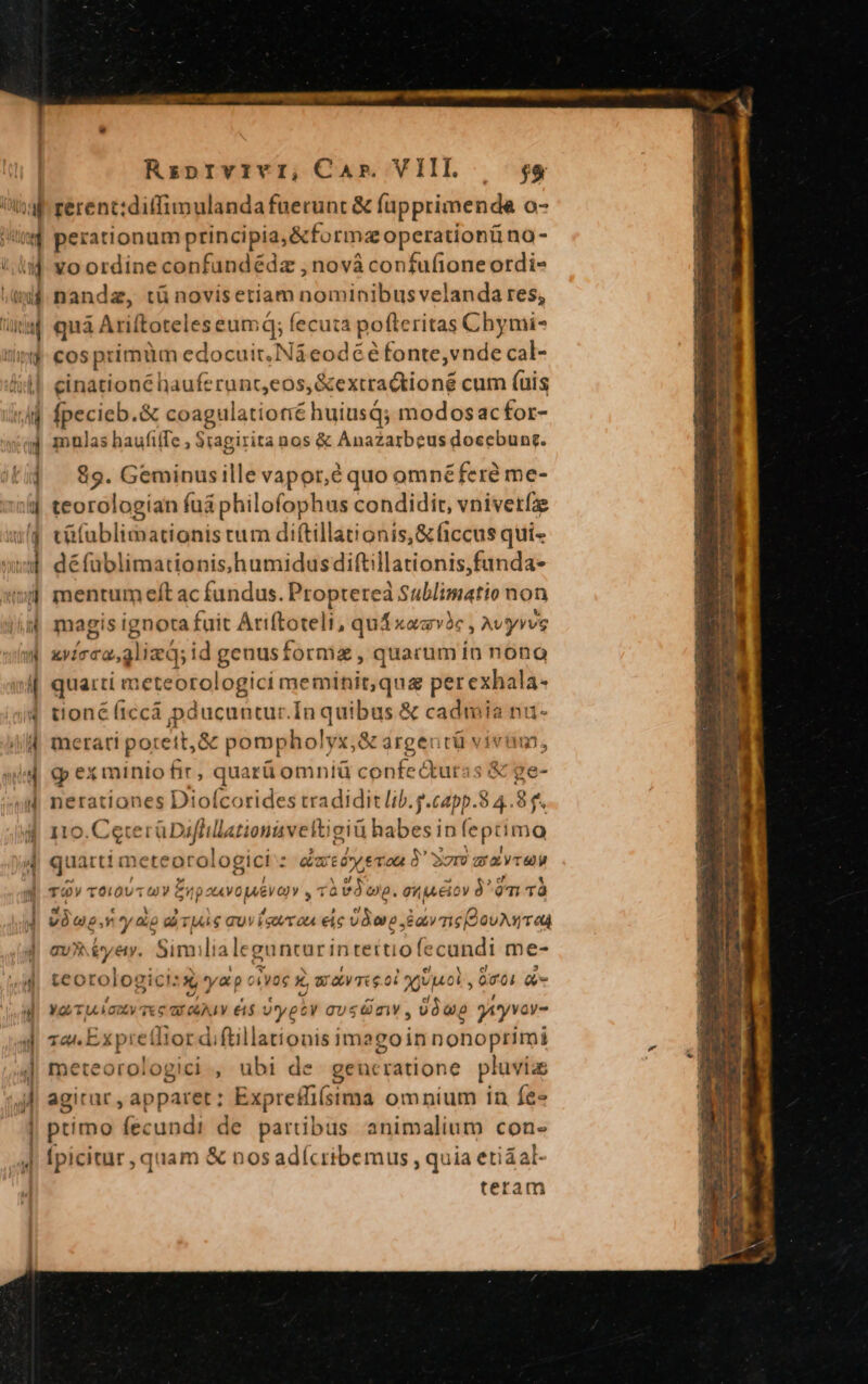 M perationum principia, &amp;formzoperationü no - voordine confundédz ,nová confufione ordi- nandz, tü novisetiam noediaibus velundg pé), quà Ariftoteles eumd; fecuta pofteritas Chymi- cos pt rimum edocuit. Náeodééfonte, vnde cal- cinationé hauferunc,eos,&amp;extractioné cum (uis fpecieb.&amp; coagulatiotié huiusQ; modosacfor- mulas haufiffe ; Stagirita nos &amp; Anazarbeus docebunr. . Geminusille vapor,é quo omnéferé me- teorologian fuá philofophus condidit, vnivetíze tüfablimationis rum diftillationis,&amp;ficcus qui- défublimationis «humidus diftillationis,funda- mentum eft ac fundus. Proptereà Sublimatio non magis ignota fuit Ariftoteli, quá xaavhc , Avyyvve xvirca,glizd; id genusformz, quarum in nono quarti meteorologici meminit,qua pem toné (iccá pducuntur.In quibus X — ianu merari po: ett, &amp; pompholyx, &amp; árgeutü vivi, g» ex minio fir, qua itü omniü confe&amp;turas &amp; ge- netrationes Diofcorides tradidit lib l.g.capp. 24.3 etsi SA HAG orem -ptima quánía meteorologici: daré heran à 37m z maru TOY T0! IOU jT) T np atVOJAEV OY , rà PO onp. 0M. eio ian omi TÀ irr y io ai Tj e GUVÍeuY ou eic joo ave Devan TU bye. Similiale guntur intett ofecandi me- teorologici: à yap civoc x b Wave oi viol , 001 Qe , yo ULVGDCV TX € C ALY &amp;$ yet y gTUSGmV, PIT yv (T 1a E. x predi !or di (Lillationis imagois nonoptimi cri intuere , übi de geucratione. pluvia agitar, apparet; Expreffi(sima omnium in fe primo fecundi de partibus animalium con- [picitur , quam &amp; nos adícribemus , quia etiáal- teram