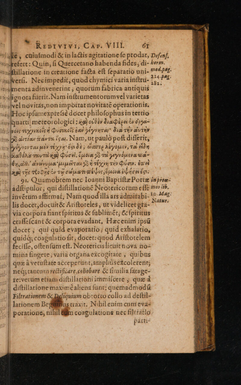 Rrp»rvrvi, Car. VIII. 6T |K€ , cüiufmodi &amp; in la&amp;is agitationefe ptodat, Defenf, un e : Quin; fi Quercetano habenda fides; di- Vero. :uftillatione in creatione fa&amp;a eft feparatio uüi- gied.pag. 214 Ag: uerü. Necimpedit; quod chyniici varia inftru- 7, »Wilmentá adinvenerint ; quortim fabrica antiqüis iligaorafüerit.Nam inftrumentorum vel varietas iy vel novitás,non importat riovitate operationis. i ssfHocipfamespies dócet philofophusin tertio v Kquarti meteorologici tied or $éy Gia pepe € 5r dpa m rm TEX ymaiey Qveixots &amp; éoaw Dry Vra Sia TRY olUTEY 2 guríaw * rdv To. ls au. Nam ur pauló poft differit, v yityyor Tou EV TY, X» fnt; oxareg ki yop, TÀ To. OPI: Qied..i piae Y m ryydpu cya siat i Ma, QN. ay vou papéirza 3 TN iiv Qvaw; ézd |t ed TW 160076 27 TG cU Aa m LATET aldea egt. 91. Qu uamobrem nec Ioauni Baptiftz Porte inre: .L adfti pülor ; qui diftillationé Neotericotüm effe 7o 35. I invérüm affirmat, Nain quod'illà ars ádriitabi- M Mar | 3. NatHr. | iis docét;doctit&amp; Ariftoteles , tt videlicet gta- ;| via corpofa fiantfpiritus &amp; füblimét; &amp; fpititus .| etaffe(cant &amp; corpora evadant, Hacenim ipsü ;iM docet ; qui quid evápotatio ; quid exhalatio, ».| quid ds coagulatio fit; docet: quod Ariftotelem | fecif[e, oftenfüm eft. Néotericislicaitnová noz | miiia fi ngere; varid or ariaexcogitate ; quibus | quz à vetuftate accepetünt,: aroplitisé£c olerent; | neQ; tantum rectificare,.coliobare &amp; firailia fátage- | re;:verum etiam diftil lacioni irnmilcere ; qua à || diftillatione maximéaliena funt; quermadmadü || Filtrationem Gc Daliquium obcotco collo ad deftil- | lationem Bedi ustraxit. Nibilenim cum evas porarione, nihil lim coagulatione nec filizatlo parti