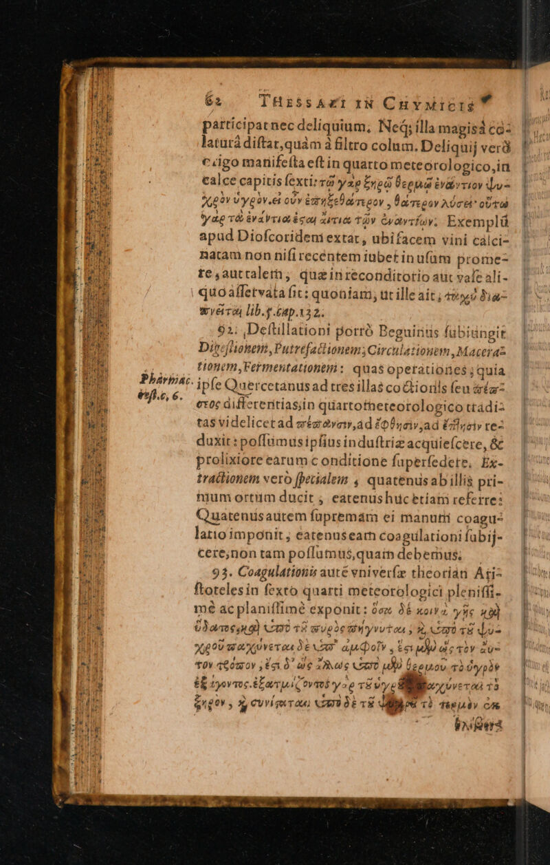 Pbhárbiac. ésfí.c, 6. 62 THis$sA«irN CuvMicige  participat nec deliquium; Ned; ílla magisá cà: latutá diftat, quàm à filtro colum. Deliquij verà ciigo manife(la eft in quarto meteorologico,ia calce capitis exti» v8 yap £npa Ücena Uv&amp;irriov v J,09v Vygav.et ovv Earle rreoov , Daeoav Aoc oU tad tya T&amp; &amp;vaVrid 6gou xii tàv Gyavrav; Exemplü apud Diofcorideniextat, ubifacem vini calci- natam non nifi recentem iubet in u(am prome- te,auttalerh; qusinreconditorio aut vale ali- quoaffetvata fit: quoniam, ut ille ait ; 42 Jia wveira) lib.g.£ap.132. 92; Defüllationi porró Beguirius fubiüngit Direéfliohnen, Putrefactionem;Circulationtm Maceraz tonem, Fermentationamni : quas operationes ; quia ipfe Quercetanusad tresillas coGiorils feu sa: ex0c diffeceritias;in quartofheteorologico ttadiz ta$ videlicetad wézavav,ad £p nciv,ad Ézflgeiv re- duxit: poffümusipíius induftriz acquie(cere, &amp; prolixiore earum c onditione fuperfedete, Ex- traclionem vero [peuialei 4, quatenusabillis pri- nium ortum ducit ; eatenushucetiam referre: Quarenusaurem fupremam ei manutii coagu- latio imponit ; eatenusearn coagulationi fübij- cerejnon tam poflumüs,quain debemus; — 93. Coagulationis aute vniverfz theorian Aii- ftotelesin fexto quarti meteorologici pleniffi- mé ac planiffimée exponit: 0ez. 36 xoiz sc ua) 03a en o) CODO TA Wupie AWyvvtoa ; X, Logo T8 Wu- X000 wa Xo veroa d6 E ap doti s Een : : 0v 16020 $5310. w6 ias VAXUO uo icepiov. Tà Oypàt d tyovqoc 8a ovaeb yo TÉWYyE * CVV gk TOU) NZEU OE TR ips T$ Tég jv CAS bos oera , x Qo WVE'T C4 T8 M £go ,