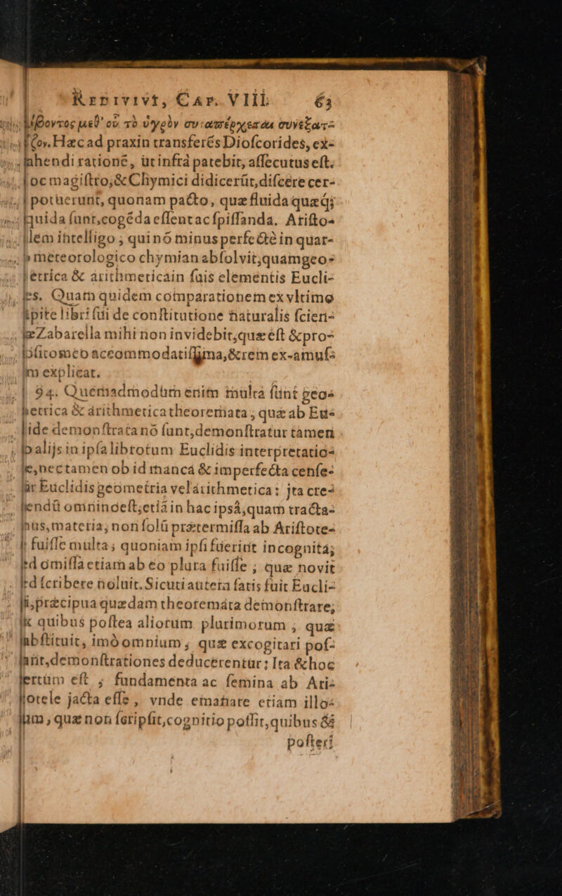 PE diced Las odasumit::::2:2 Mim cmm Krpivivt, CAr. VIIL é3 TTE MBovzoc jas c TO v yel CU r OUO Ep AC 6t dà eytza- lif Gov. Hac ad praxin transfer&amp;s Diofcorides, ex- ; Idhendi ratione, üt infrá patebit, affecutus eft. oc magi(ítto;&amp; Clymici didicerüt,difcere cer- | potüerunit, quonam pacto, quz fluida qued; Iuída (unt,cogéda effentacfpiffanda. Atifto- , Mem ihtelligo ; quinó minusperfe&amp;e in quar- ; p meteorologico chymíanabfolvitquamgeo- t erríca &amp; aritlmeticain fuis eleméntis Eucli- .Ies. Quar quidem comparationem ex vltimo Lpite libri (ui de conftitutione niaturalis fcieri- ke Zabarella mihi non invidebit;que eft &amp;pro- Iofiromeo aceommodatilfina,&amp; rem ex-amuf: m explicat. | 94. Quémadmodürn enim mulca fünt geo» herrica &amp; árithmeticatheoreriata ; qu&amp; ab Ete lide demonftratano funt;demonftratur tàmeri ; Ipalijsinipíalibtotum Euclidis interpretatic« ie,nectamen ob id mancá &amp; imperfecta cenfe- ür Euclidis geometria velátithmetica: jta cre? endi omrinceft;etiain hac ipsá,quam tracta: hus, materia; nonfolüprstermiffa ab Aríftote- I fuifle multa; quoniam ipfi füeriut incognità4; ird omiffa etiam ab €o plura fuiffe ; qua novit . Id fcribere noluit. Sicutiautera fatis fuit Eacli- li; precipua quzdam theotemáta demonfttare; Ik quibus poftea aliorum plurimorum ; quz Inbflituit, imóompium,; qux excogitari pof- Inrit.demonftrationes deducerentür: Ita &amp;hoc lertüm eft ; fundamenta ac femina ab Ari: llotele jacta effs ,' vnde emahare etiam illo: iim, quz nor (eripfit,cognitio pothit, quibus &amp; | pofteri