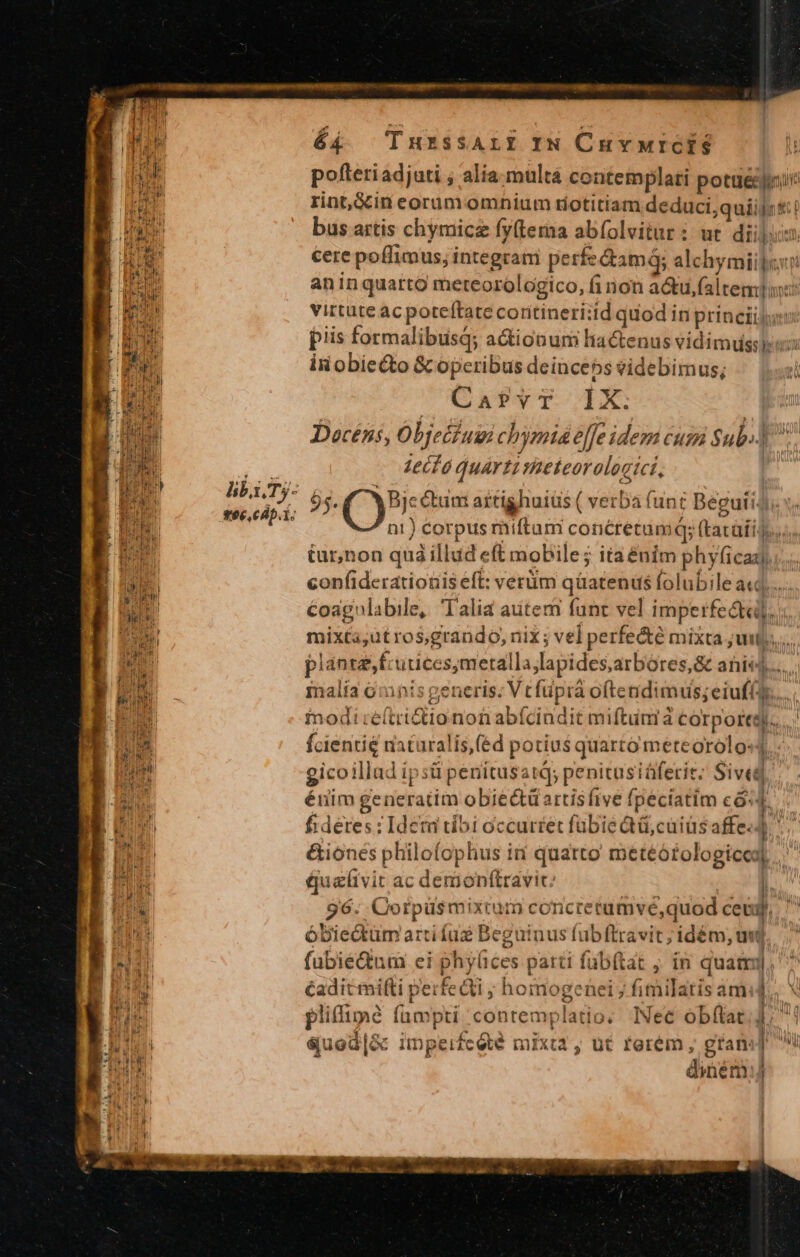 libi. Ty- v6e,Cdp. 1. dE )a- in. é4 TnuxzssALI IN Cuvwrcis in obiecto &amp; operibus deinceps videbimus, Caf?vT 1X. 1ecló quarti mieteorologici, | 95. QP Gum artighuius ( verba funt BeguiiJ e * Coagnlabile, Talia autem funt vel imperfe&amp;ta]. fcientie naturalis,(éd potius quarto meteorolo«4 gicoillad ipsü penitusatQ; penitusiáferit; Siveg éiim generatim obiectü artis five fpeciatim có: éuelivit ac demonftravic: | 96. Oorpüsmixtum concretumvé,quod ceu, óbiectüm arti fug Beguinus fubftravit; idém, unt fübie&amp;um ei phyices parci füb(tat ;, in quami, éadit ifti perfecti ; homogenei; fimilatis amid. ? o pliflimé fümpti contemplatio. Nec obfílat,]; éuod|S&amp;c impeifc été mixta , ut rerém , gran: diém:j e iro esu dr ME