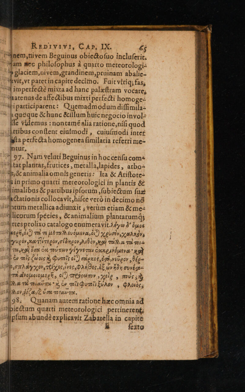 Rrpivivt, CAP, IX. éj Fifném;tiivem Beguinus obie&amp;o(fuo incluferir. Mam mec philofophus à quarto meteorologi- » glaciem, nivem,grandinem,prüinanv abalic- Iivit,vt patetin capíte decitno. Fuit vttiq; fas; * imperfecte mixta ad hanc palzeftram vocare; fatenus de affectibus mixti perfecti homoge- viua iparticiparent : Q uemadm od uim diffimila-- ^ queque &amp; hunc &amp;illum huicnegocio invol: Ife videmus : nontamé alia ratione;nifi quod ;Mttibus con(lent eiuimodi , cuiufiodi intet Mta perfe&amp;tahomogenea fimilaria referri me intur, 4 57. Nam veluti Beguinus inhoccenfu coms |!'4 tat plaritas, frutices, metalla,lapides, arbos nidis; S animalia omnis generis: lta &amp; Ariftote« lis in primo quarti mereorologici in plantis &amp;£ imalibus &amp; partibusipforum ,fübiec&amp;um fuz Ma Ctacionis collocavit,hifee veró in decimo nà /^nrum metallica adiunxit ; verüm etiam &amp; me: 'iflicorum fpécies , &amp; animalium plantarumdj /' reesprolixo catalogo enumeravit.A£yea à* óuok ii ]eeen, o1 m Bbrwevdpasva n) AguTtv Le ARV, leyugáv tet Tire póvmí as eov A10 2v 3 9 TO o6 06 01 VM coe od Ott cat TOU TOY giyvesva cxxeAYdutva '49d 1E Gp moie Cutie 2, umts 017) exon e Ee vevpov P ég- K lb rm A aye av, ceío eec i vec A6 Dec. EE av 12 Cuv gue PTX ay ojsoioue es, ei^) G'E9cdizov Xe ^ 7/6 33 jid DR. ao Td TDLGUU 7 * X, Cj mí$QosisZvA0 , QAO; 398; Quanamaatetüi ratione hzc omnia ad ''Ibie&amp;um quarti meteotologici pertinerent Mpfat abundé explicavit Zabarella in capite | [^ fexto c—