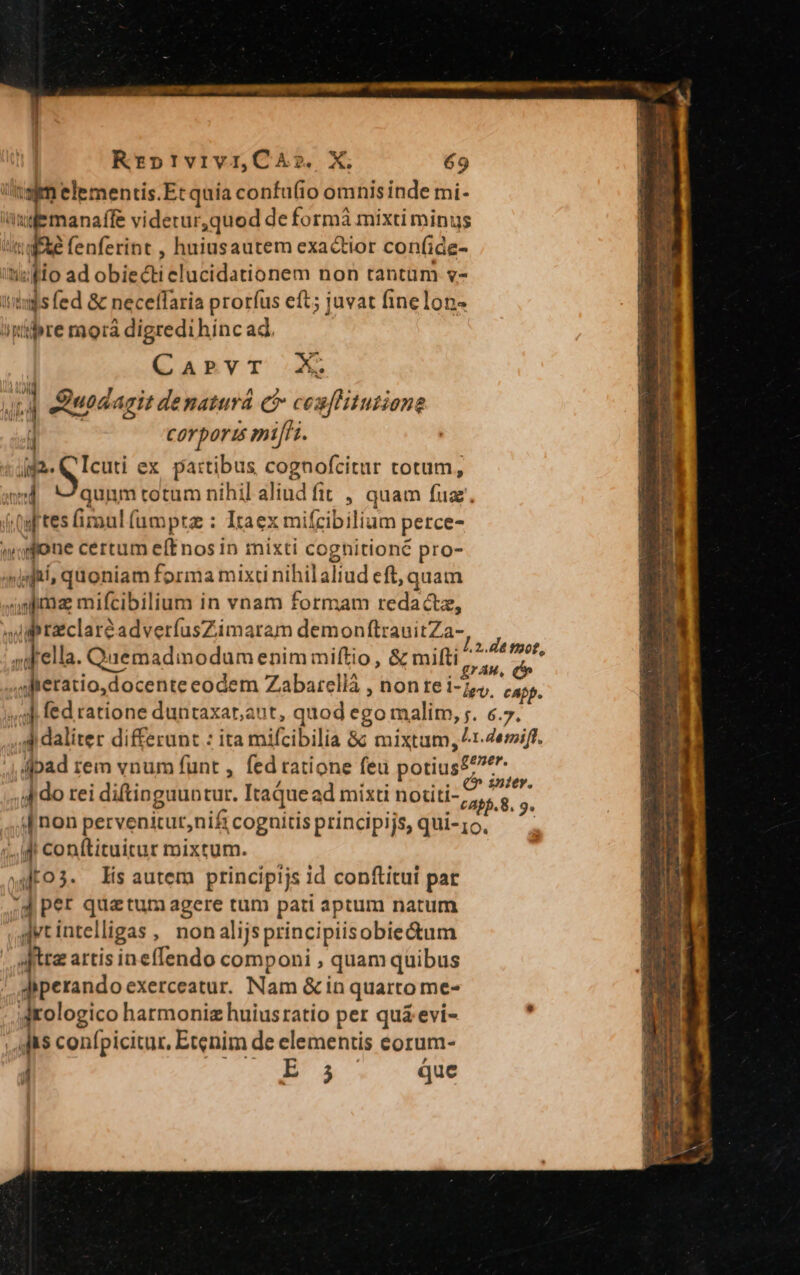 tem elementis.Et quía confu(io omnis inde mi- vubmanaft videtur,quod de formà mixti minus TEN coe: , huiusautem exactior conf(ide- ipio ad obiecti elucidationem non tantam v- ix$s fed &amp; neceffaria prorfus eft; juvat finelon- itiipre raorá digredihinc ad. CarvT X 'Y Qiuodagit denaturá c? MM corpori mifi. i TS ex partibus cognofcitur totum, ; qunm cotum nihil aliud fit , quam fua, itgftes mal (ampra : Itaexm mifcibilium perce- done certum eítnos in mixti cognitioné pro- »infti, quoniam Ipnia mixti rihilaliud eft, quam nfma mifcibilium in vnam formam redactz, v iipraclaréadverfusZimaram demonftrauitZa- - p . dido rei diftinguuncur. Itaque ad mixti notiti- ,, iJ non pervenitur,nif cogaitis principijs, qui-;o. '.,idi conftituitur mixtum. wo lis autem ptincipijs id conftitui pat 4 per quatum agere tum pati aptum natum ,qytintelligas , nonalijsprincipiisobie&amp;tum tre artis inefIendo componi , quam quibus iperando exerceatur. Nam &amp; in quarto me- dologico harmoniz huiusratio per qui evi- Aft confpicitur, Ecenim de elementis eorum- 1 B5 que