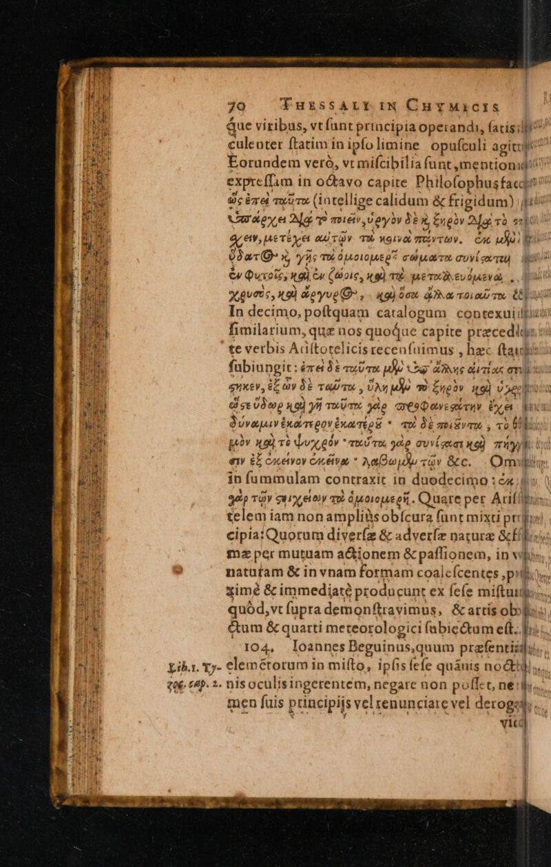 Que viribus, vt fant prtacipia operandi, (acis culeoter ftatim in ipfo limine opufculi agitul Eorandem veró, vt mifcibilía funt meptionidi expreffam i in octavo capite Philolophustaci Sc émed ww (1 ntellige calidum &amp; frigidum) , 1 Umdeye Mg mé, ey 96 x Engàv Me TÓ i qe em nerexe GU TOY Tu noia mU TU. CAL (a d9arQ 5, ys T€ Ópeo10ju5 07 coloro cuví sem) apr ev Quoi, kd £u (oie tg m pe. &amp;uOjAEV a... uu o guts , 1.90 &amp;oyve C , . «gi 9o. A7 a roii C0) In decimo, poftquam catalogum. contexuiilliubi fimilarium, quz uos quoqae t capite pra ecediss- j te verbis Adítotelicis recenfuimus ; hzc. (tad fabiungit: era TP PvuUr p vw 'ANVS eumias eni QUA €nxev, yb vasa. vr e * Engov qoi v 2eelioua dies o xq) yii voit yàp ares pewesiru &amp;ye pus Juvaguv Euorrepov inani * 4X QE mV S 10 Uit [oàv LRL Jwxgév - TDLU TOL «e qvem ng) Ty W e ££ Cocetyoy CLEAR Aou du vov &amp;c. . milli in fammulam contraxit in duodecimo : ct bn. ( gat TOY sux gov qi ágoreueeii. . Quare per Arifít im. telem iam nonampliüsobícura [inr e |  TUM cipiatQuorum diver(z &amp; advetfz naturz Gcfflo, Ec ma per mutuam a&amp;ionem &amp; paffionem, i in vlr MN natuütam &amp; in vnam formam coalefcentes pilos, E xime &amp; immediate producunt ex fefe mita: n | quód, vt fupra demonftravimus, &amp; attis ob: lu B &amp;um &amp; quarti meteorologici fabic&amp;dtum e(t. » Ti 104, Ioannes Beguinus,quum prafentis - M gp Lib.r. Y7- elemétorum in mifto, ipfis (efe quáuis nocti. s ze. (4p. 2. nisoculisingerentem, negare non jn t ne dis. bis men fuis principis vel renunciate vel derogedi... | Ju ! vili