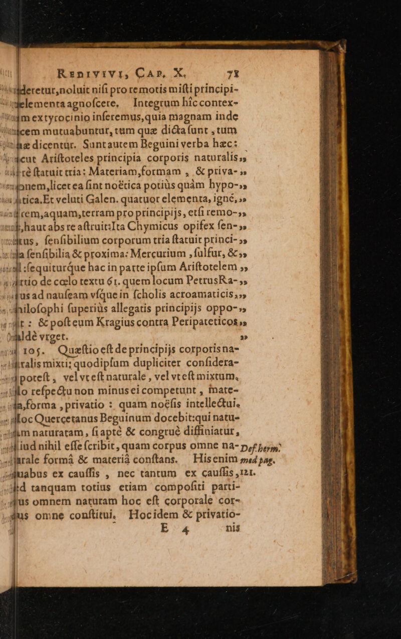 2 qucm SEND PIN IRI INCPPIUA QI e PRELATI mem Rinrvivir, CA», X. 7t iil deretur,noluit nifi pro remotis miti principi- delementaagnofcere. — Integrum hiccontex- Ut d mextyrocinio inferemus,quia magnam inde Witicem mutuabuntur, tim quz dicta (unt , tum iilis dicentar. Santautem Beguini verba hzc: lIideut Ariftoteles principia corporis naturalis 5 4d ré ftatuit tria: Materiam,formam , & priva- » sionem, licet ea fint no&tica potius quàm hypo-;» vi tica. Et veluti Galen. quatuor elementa, igne, ;» uisi cem,aquam;terram pro principijs, etfi remo-,s xul haut abs re aftruit:Ita Chymicus opifex fen- ,» :deus, fenfibilium corporum tria ftatuit princi- 5» iig fenfibilia & proxima: Mercurium , fulfur, & ;, isl :fequiturque hac in patte ipfum Ariftotelem ;; 2 ttio de ccelo textu 61. quem locum PetrusRa- ; ; i4 jus ad naufeam víQque in fcholis acroamaticis;», «hilofophi (uperiüs allegatis principijs oppo-s i'Wit : & pofteum Kragius contra Peripateticos » yiii dé vrget. | 2» j| 10$. Qusftioeftdeprincipijs corporisna- »iliralis mixti; quodipfum dupliciter confidera- wimbpoteft, velvreft naturale , vel vteft mixtum. «illo refpectunon minusei competunt , tnate- ^ infa, forma , privatio : quam no£fis intelle&ui. 4 illoc Quercetanus Beguinum docebit:qui natu- .slkm natutatam , fiapté & congtué diffiniatur, ;dfiud nihil effe fcribit, quam corpus omne na- p,z5,5.; ,dlrale formá & materiá conftans. — Hisenim ps4 pag. sAMuabus ex cauffis , nec tantum ex cauffis ,121. jid tanquam totius etiam compofti parti- .qffüs omnem naturam hoc eft corporale cor- ,us omne conftitui. IHocidem & privatio- J | B4 ni$