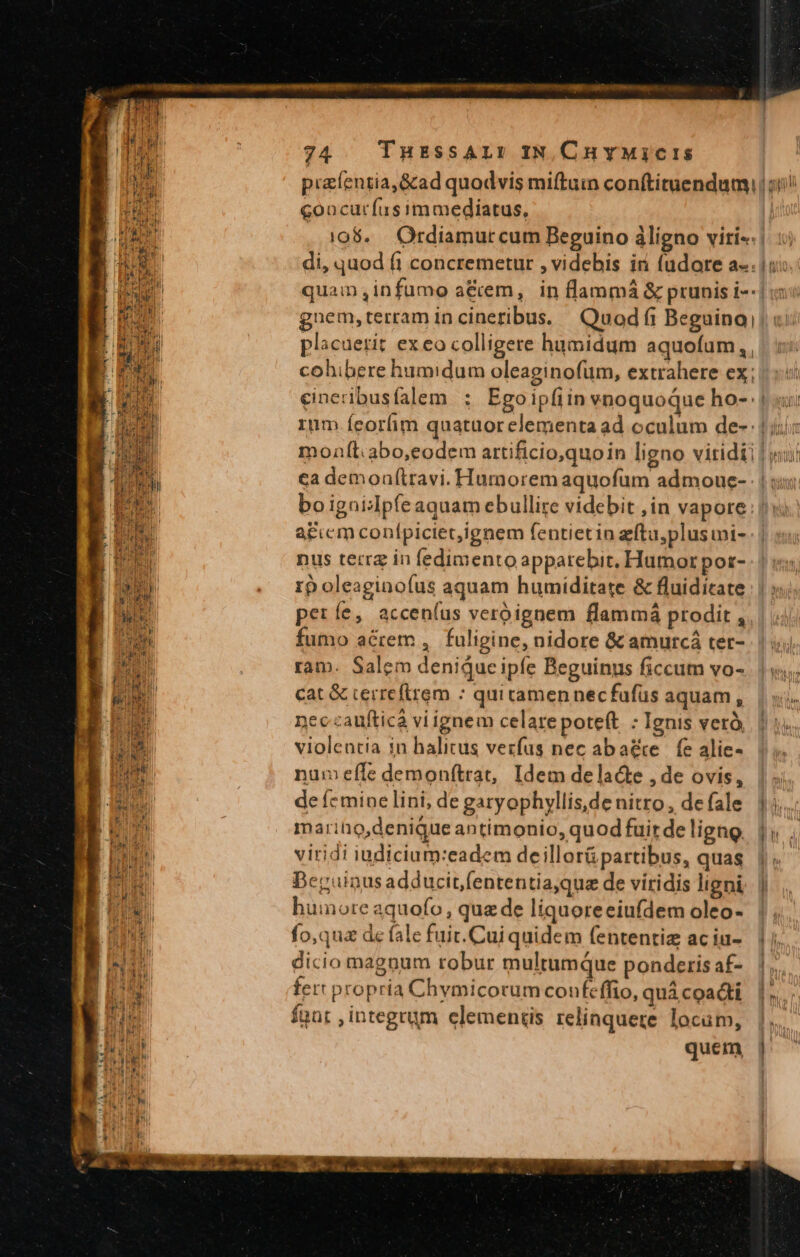 piaíentia,&amp;ad quodvis miftuin conftituendum, goacuríus immediatus, ] $ nne i 1 uigi^ di, quod fi concremetur , videbis iri (udore a-. gnem,terram incineribus. Quod fi Beguina, placuerit ex eo colligere humidum aquofum,, cohibere humidum oleaginofum, extrahere ex; rum ícorfim quatuorelementa ad oculum de-: ea demonlttavi. Humorem aquofum admoue- dr nus terra in fedimento apparebit, Humor por- rpoleaginofus aquam humiditate &amp; fluidicate | períe, accen(us veroignem flammá prodit , fumo acrem , fuligine, nidore &amp; amurcá ter- ram. Salem denique ipfe Beguinus ficcum vo- cat &amp; cerreftrem : qui tamen necfafüs aquam , neccaufticá vi ignem celare poteft : Ignis verà, violentia in halitus vezfus nec aba&amp;e | fe alie- num efle demonítrat, Idem delad&amp;e ,de ovis, de ícmine lini, de garyophyllis,de nitro , de fale marihio,denique antimonio, quod fuir de ligno viridi iudicium:eadem deillorü partibus, quas Bepuinus adducit(ententiaque de viridis ligni huinore aquofo , qua de liquoreeiufdem oleo- fo,quz de fale fuit.Cui quidem fententiz aciu- dicio magnum robur multumque ponderis af- fert propria Chymicorum confcffio, quà coacti fünt ,integrum elementis relinquere locum, quem