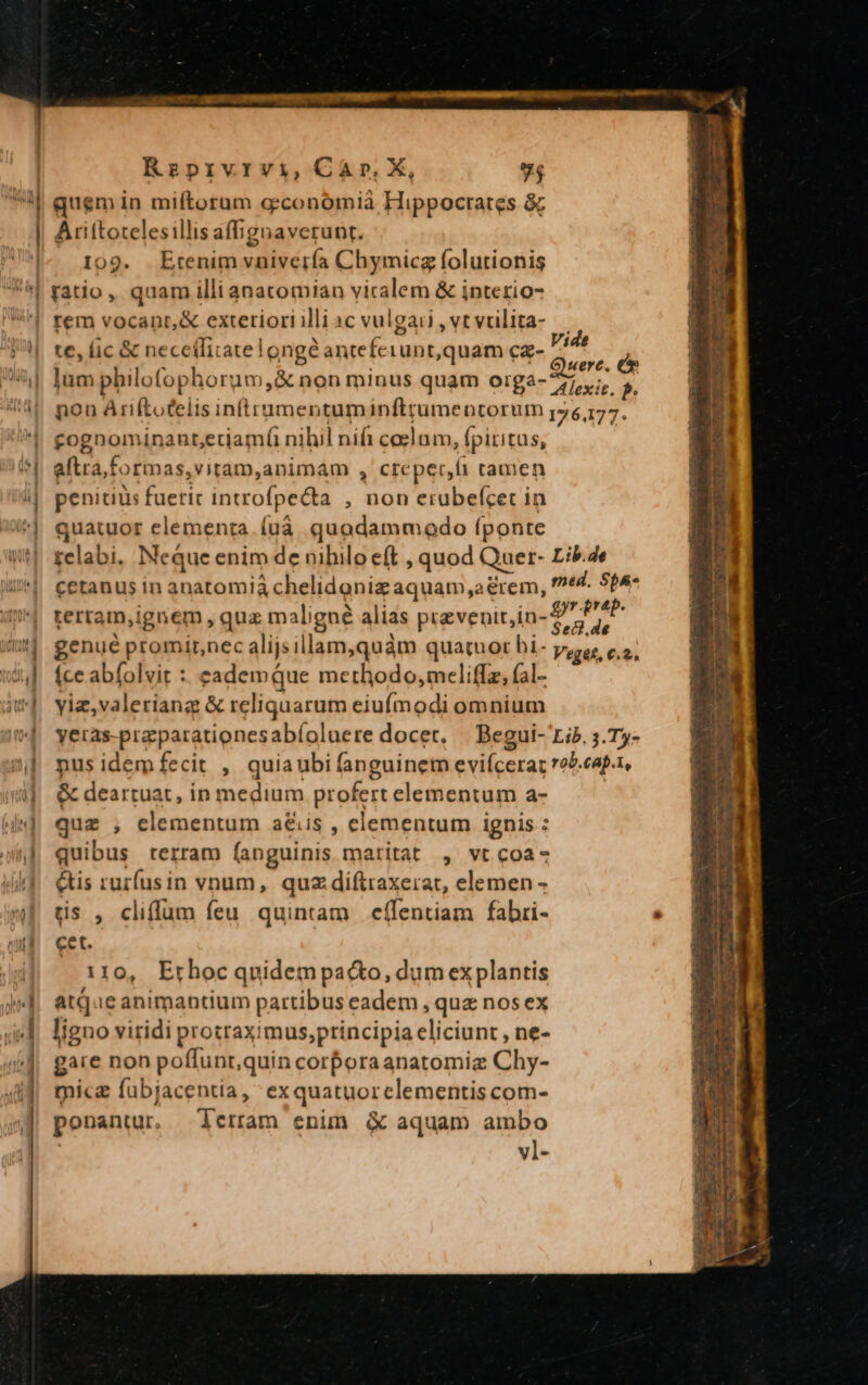 uud d ! Reprvrviy, Car, X, 94 quem in miftorum g:conomià Hippocrates à; Ariftotelesillis affignaverunt. 109. Etenim vnivería Chymicg folutionis ratio, quam illianatomian vicalem &amp; interio- te, lic &amp; neceiliratelongé anteferunt,quam cz- rid P lum philofophorum,&amp; non minus quam orga- 77,7;  nou Ariftotelis inftrumentuminfttumeotorum 176,177. gognominant;eriamfi nihil nif caelam, fpiritus, aftra,formas,vitam,animam , creper,fi camen penitiàs fueric introfpecta , non erubefcec in quatuor elementa. (uà quodammodo fponte telabi. Neque enim de nihilo eft , quod Quer- Lib.4e cetanus in anatomià chelidoniz aquam,a rem, ^e An terram,ignem , quz m aligné alias prevenitin- $^ PAP genué promirnec alijsillam,quàm quatuor hi- y, c, (ce abfolvit : eademque methodo, meliffz, (al- yiz,valeriang &amp; reliquarum eiufmodi omnium yeras-praparationesabíoluere docet, | Begui- rib. 5. Ty- pus idem fecit , quiaubi fanguinem evifcerar rob.cap.r, &amp; deartuat, ip medium profert elementum a- quz , clementum a&amp;is , elementum ignis : quibus terram fanguinis maritat , vt coa- &amp;tis rurfusin vnum, quz diftraxerat, elemen - tis , cliffum feu. quintam effentiam fabri- cet. 110, Ethoc quidem paco, dum ex plantis atque animantium partibus eadem , quz nos ex ligno viridi protraximus,principia eliciunr , ne- gare non poffunr,quin corporaanatomiz Chy- micg fübjacentia, exquatuorclementis com- ponantur. ierram enim &amp; aquam ambo | vl-